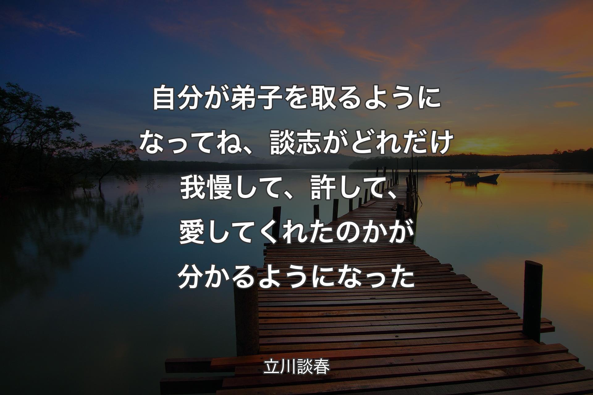 自分が弟子を取るようになってね、談志がどれだけ我慢して、許して、愛してくれたのかが分かるようになった - 立川談春