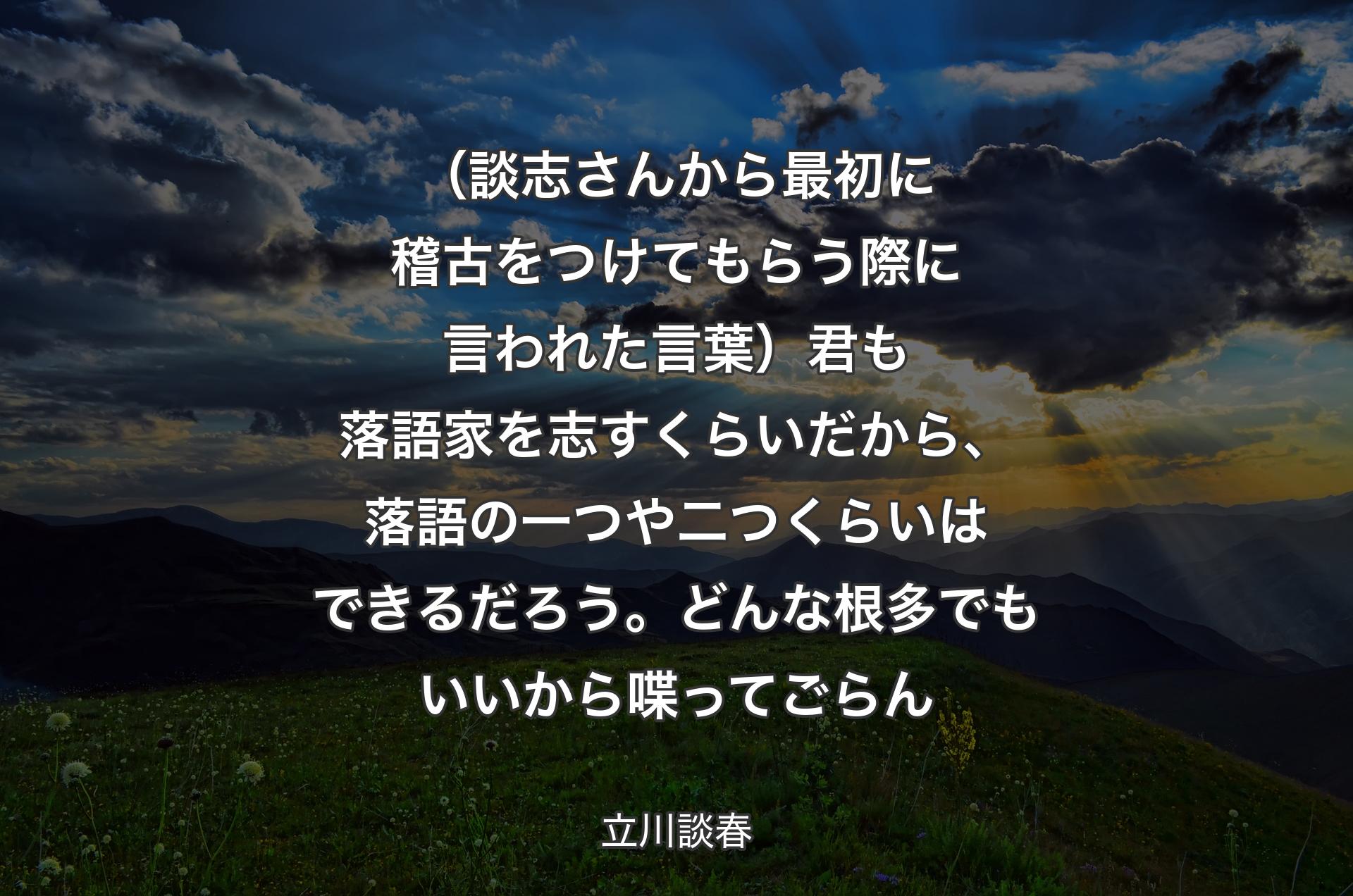 （談志さんから最初に稽古をつけてもらう際に言われた言葉）君も落語家を志すくらいだから、落語の一つや二つくらいはできるだろう。どんな根多でもいいから喋ってごらん - 立川談春