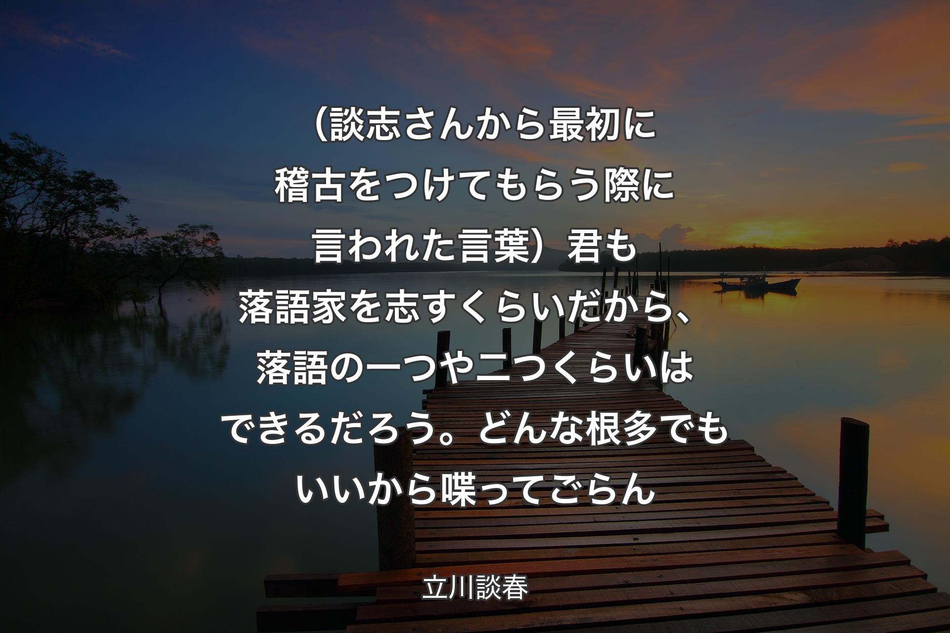 【背景3】（談志さんから最初に稽古をつけてもらう際に言われた言葉）君も落語家を志すくらいだから、落語の一つや二つくらいはできるだろう。どんな根多でもいいから喋ってごらん - 立川談春