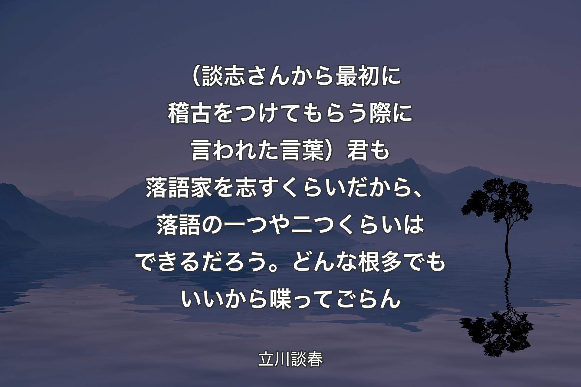 【背景4】（談志さんから最初に稽古をつけてもらう際に言われた言葉）君も落語家を志すくらいだから、落語の一つや二つくらいはできるだろう。どんな根多でもいいから喋ってごらん - 立川談春