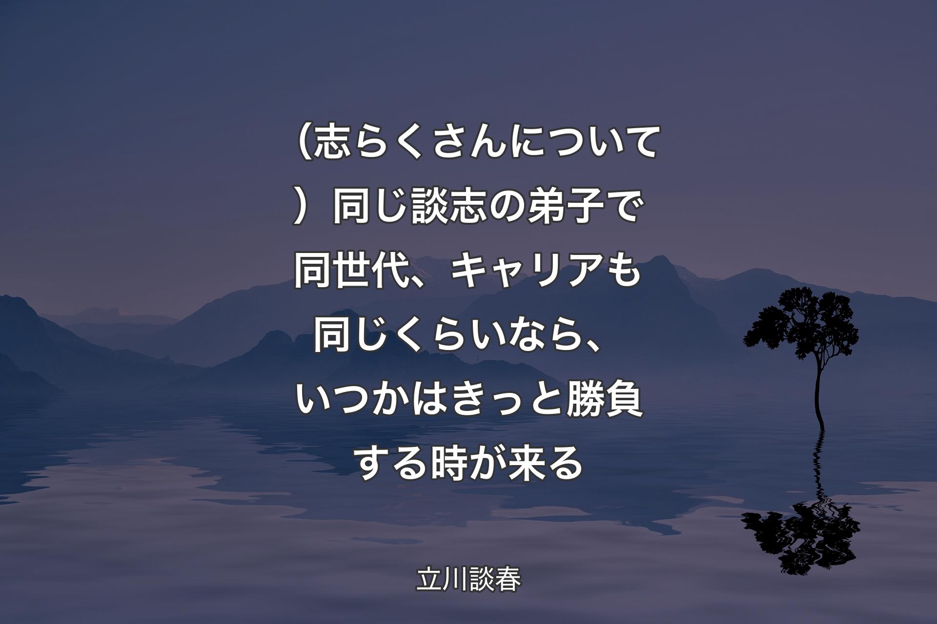 【背景4】（志らくさんについて）同じ談志の弟子で同世代、キャリアも同じくらいなら、いつかはきっと勝負する時が来る - 立川談春