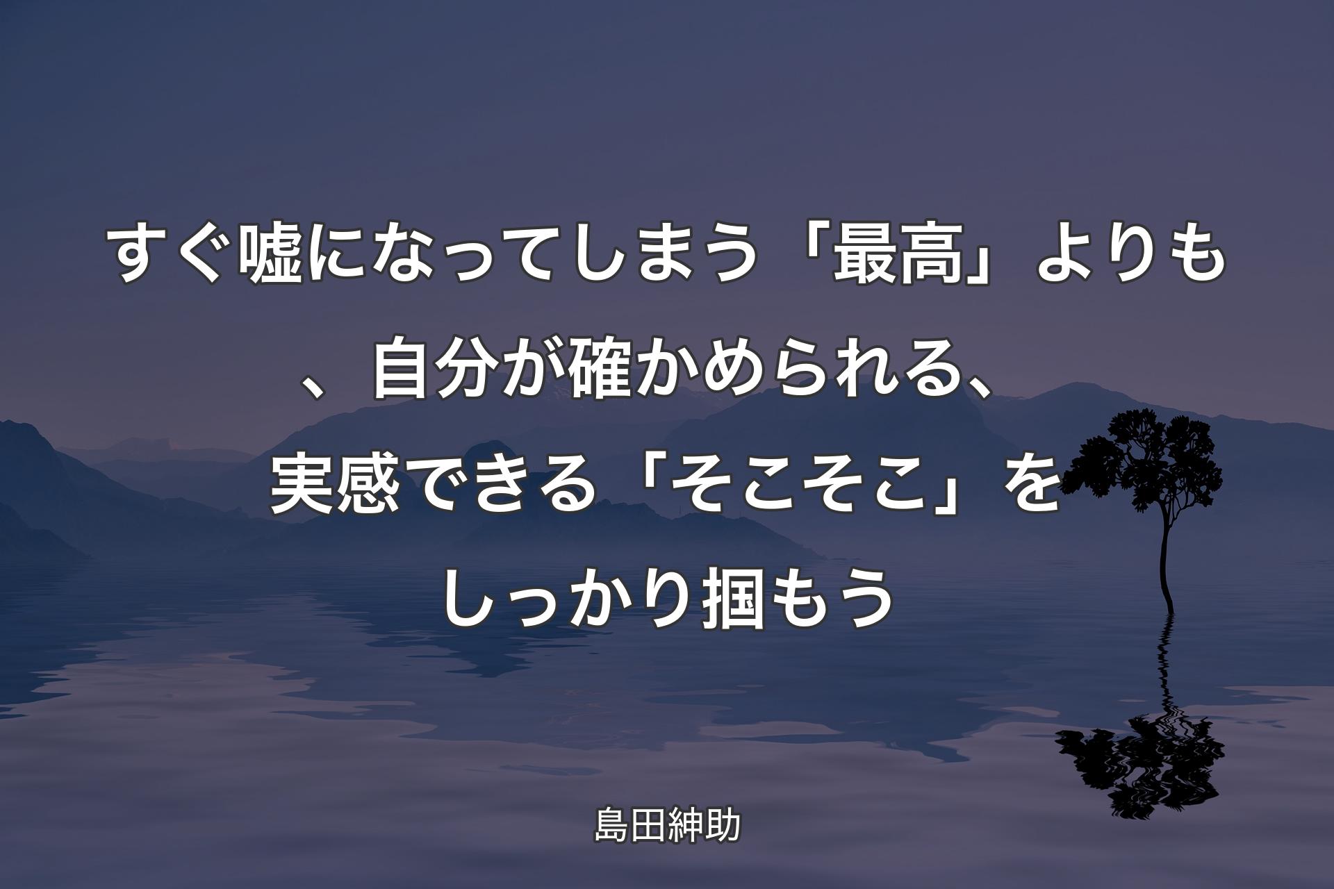 【背景4】すぐ嘘になってしまう「最高」よりも、自分が確かめられる、実感できる「そこそこ」をしっかり掴もう - 島田紳助