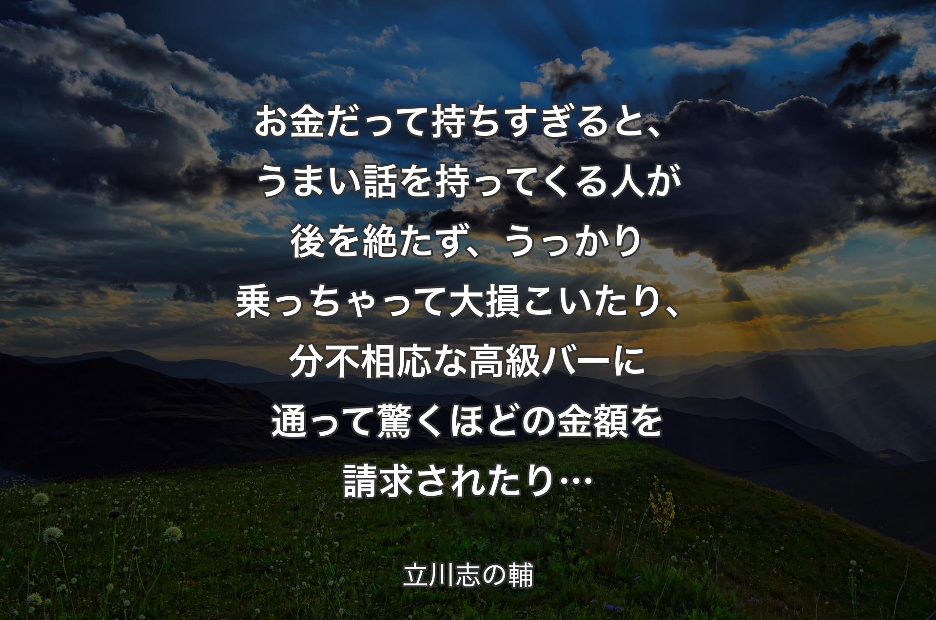 お金だって持ちすぎると、うまい話を持ってくる人が後を絶たず、うっかり乗っちゃって大損こいたり、分不相応な高級バーに通って驚くほどの金額を請求されたり… - 立川志の輔