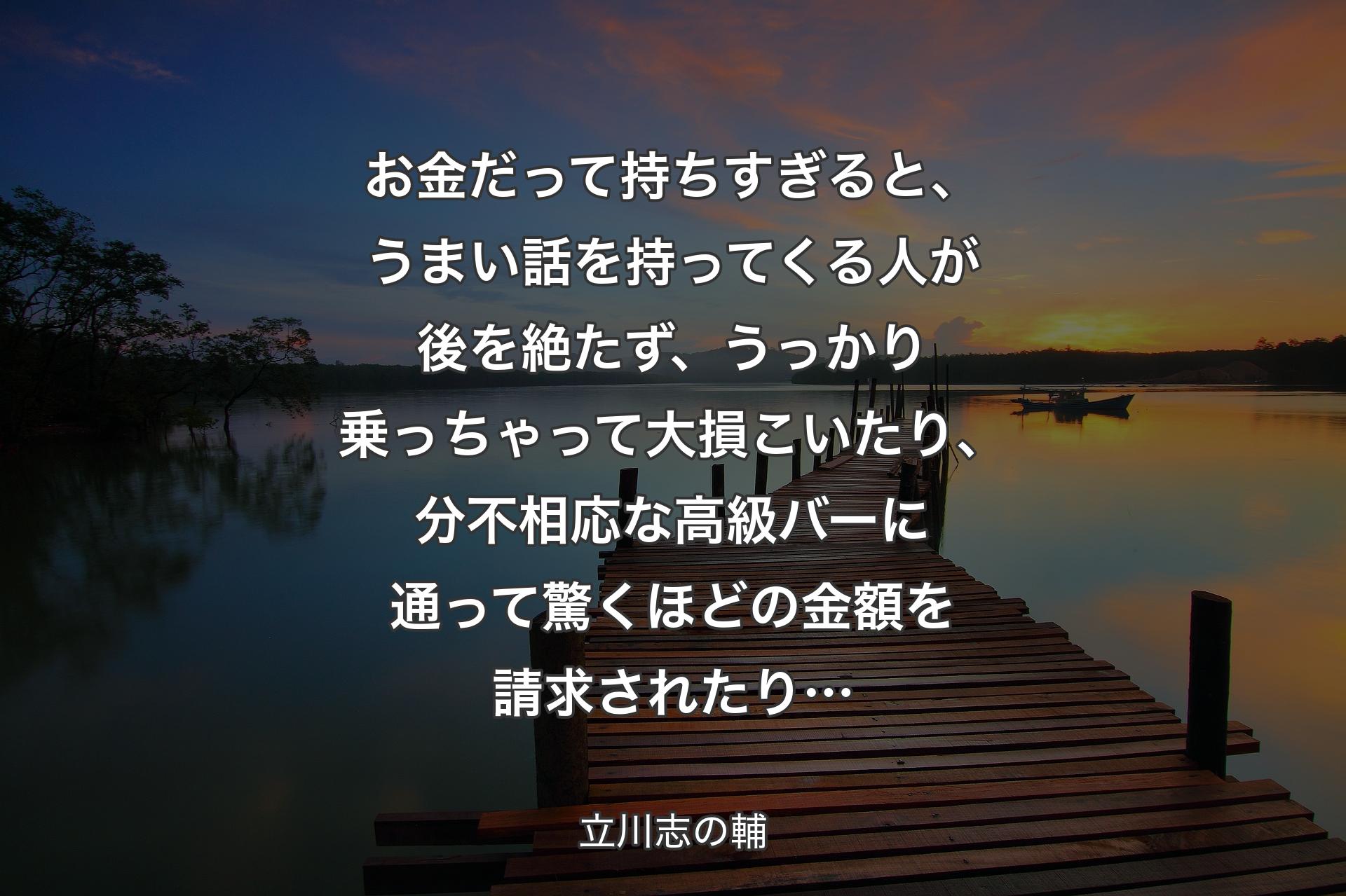 お金だって持ちすぎると、うまい話を持ってくる人が後を絶たず、うっかり乗っちゃって大損こいたり、分不相応な高級バーに通って驚くほどの金額を請求されたり… - 立川志の輔