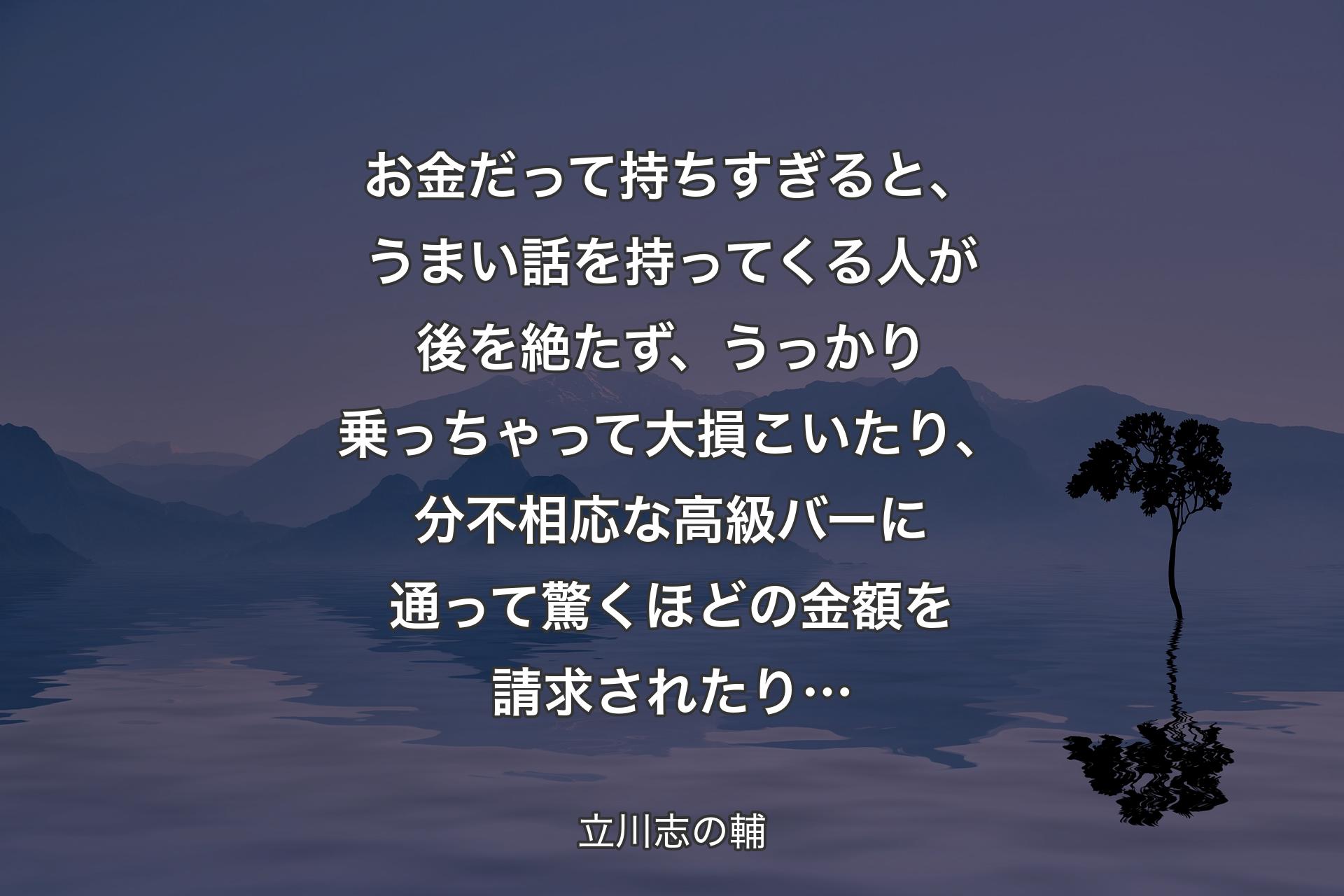 【背景4】お金だって持ちすぎると、うまい話を持ってくる人が後を絶たず、うっかり乗っちゃって大損こいたり、分不相応な高級バーに通って驚くほどの金額を請求されたり… - 立川志の輔