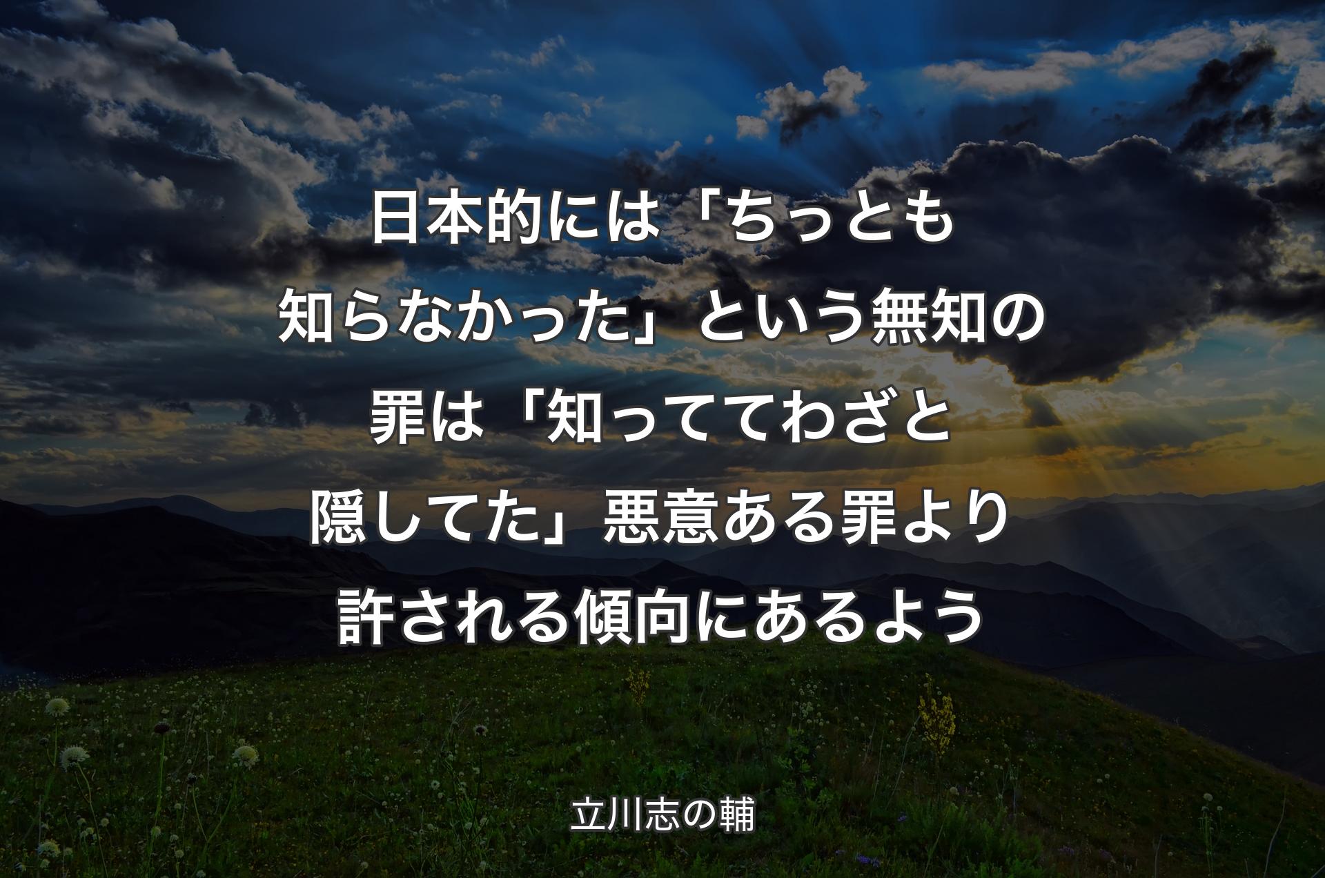 日本的には「ちっとも知らなかった」という無知の罪は「知っててわざと隠してた」悪意ある罪より許される傾向にあるよう - 立川志の輔