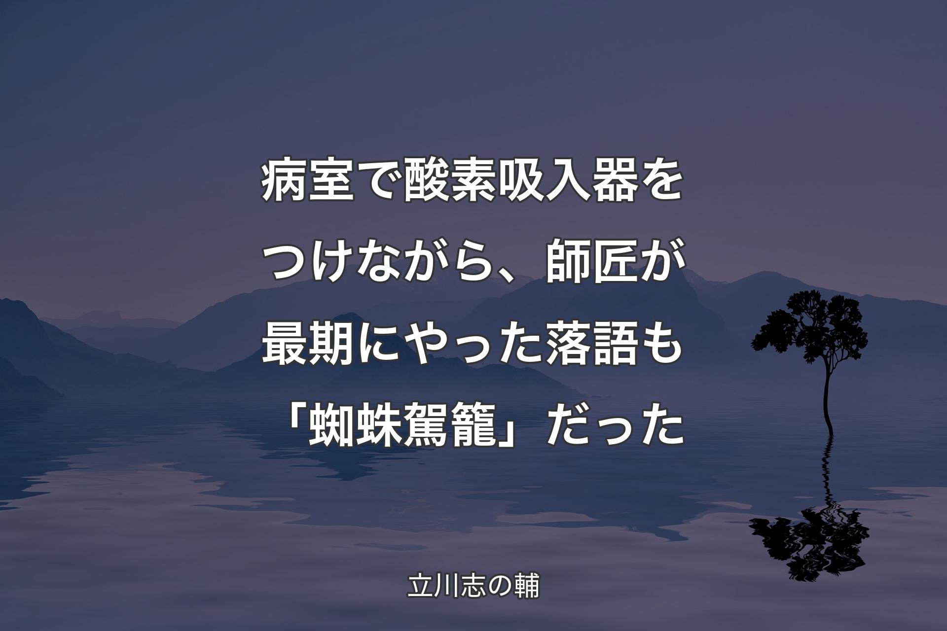 【背景4】病室で酸素吸入器をつけながら、師匠が最期にやった落語も「蜘蛛駕籠」だった - 立川志の輔