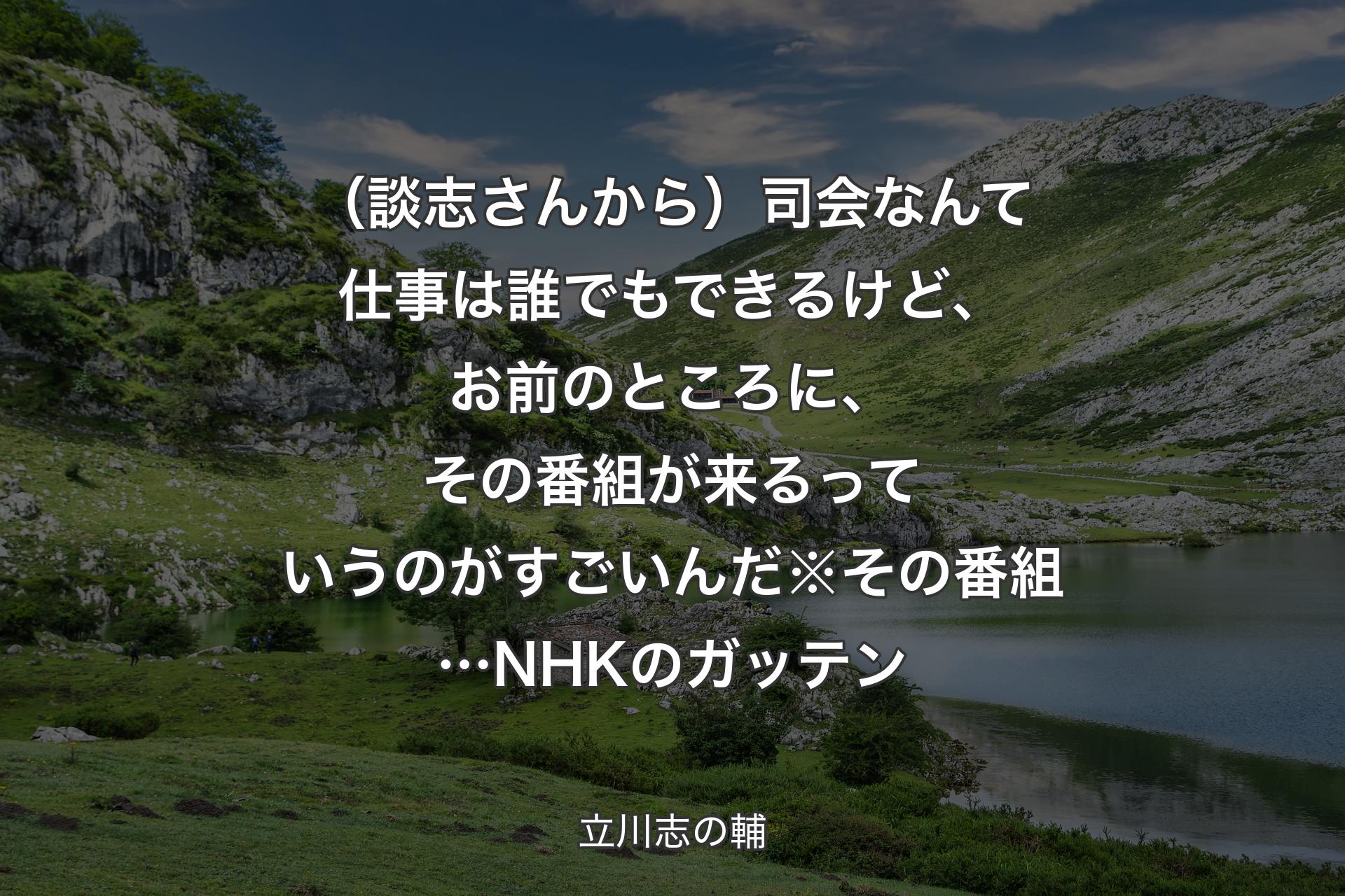 （談志さんから）司会なんて仕事は誰でもできるけど、お前のところに、その番組が来るっていうのがすごいんだ※その番組…NHK��のガッテン - 立川志の輔