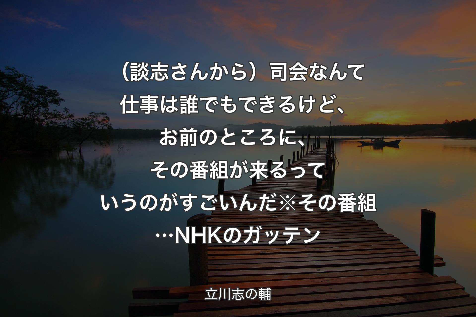 【背景3】（談志さんから）司会なんて仕事は誰でもできるけど、お前のところに、その番組が来るっていうのがすごいんだ※その番組…NHKのガッテン - 立川志の輔