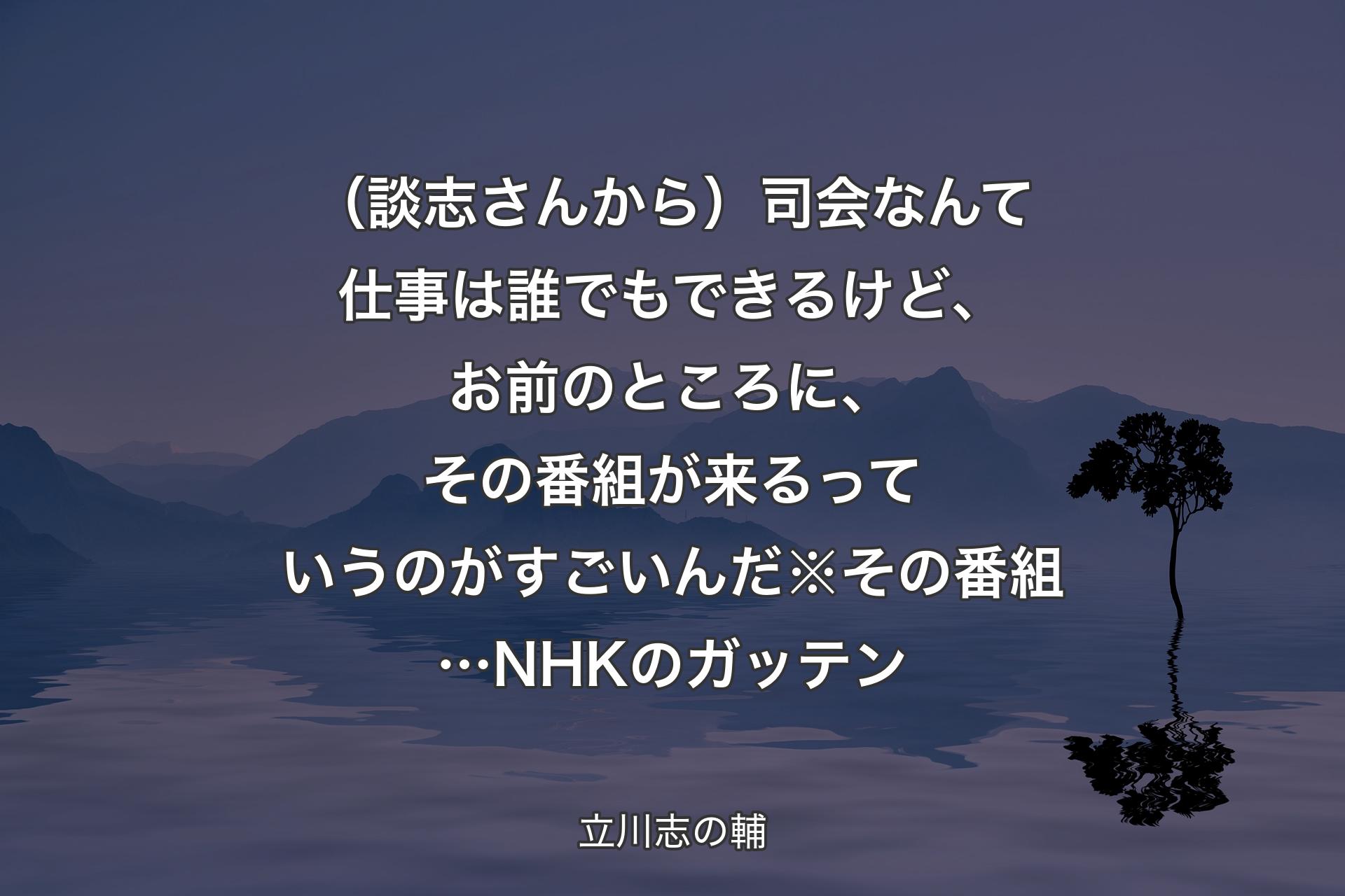 【背景4】（談志さんから）司会なんて仕事は誰でもできるけど、お前のところに、その番組が来るっていうのがすごいんだ※その番組…NHKのガッテン - 立川志の輔