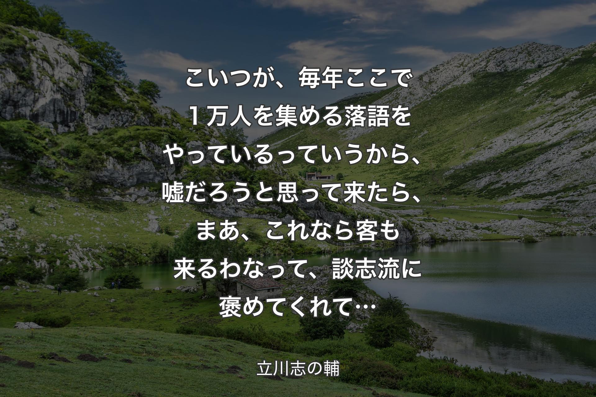 こいつが、毎年ここで１万人を集める落語をやっているっていうから、嘘だろうと思って来たら、まあ、これなら客も来るわなって、談志流に褒めてくれて… - 立川志の輔