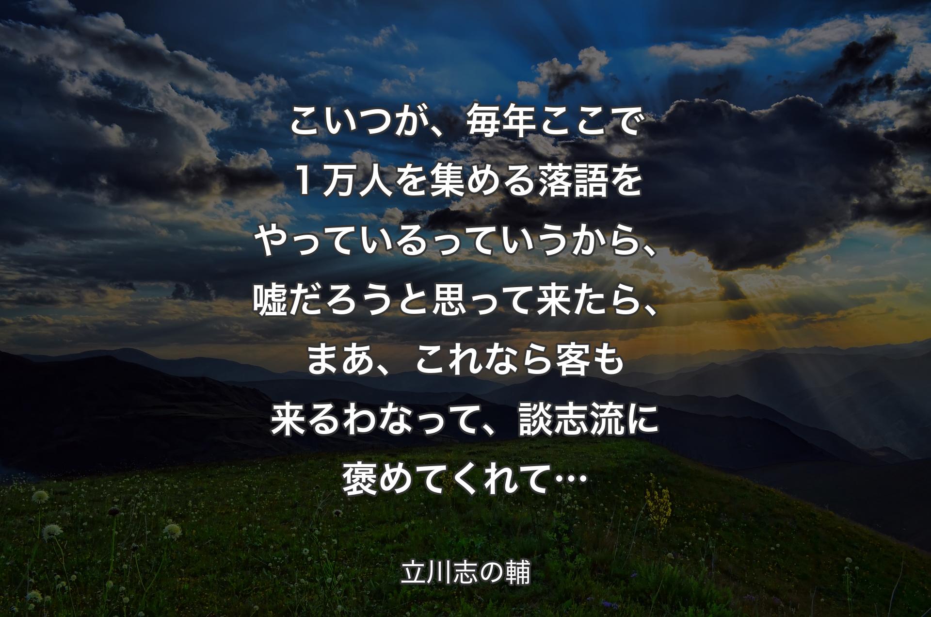 こいつが、毎年ここで１万人を集める落語をやっているっていうから、嘘だろうと思って来たら、まあ、これなら客も来るわなって、談志流に褒めてくれて… - 立川志の輔