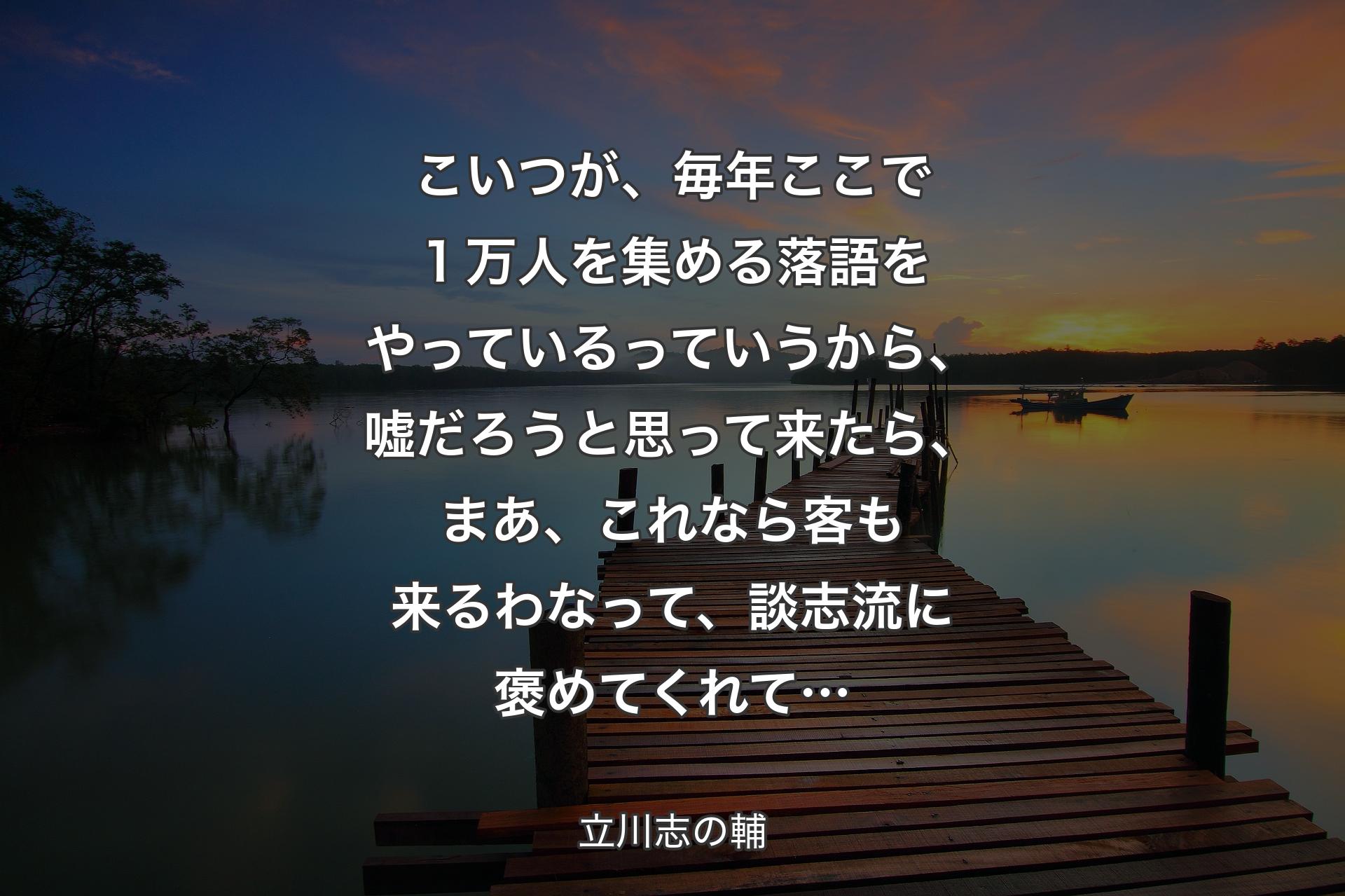 こいつが、毎年ここで１万人を集める落語をやっているっていうから、嘘だろうと思って来たら、まあ、これなら客も来るわなって、談志流に褒めてくれて… - 立川志の輔