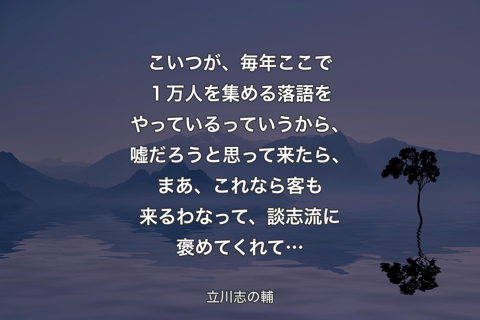 【背景4】こいつが、毎年ここで１万人を集める落語をやっているっていうから、嘘だろうと思って来たら、まあ、これなら客も来るわなって、談志流に褒めてくれて… - 立川志の輔