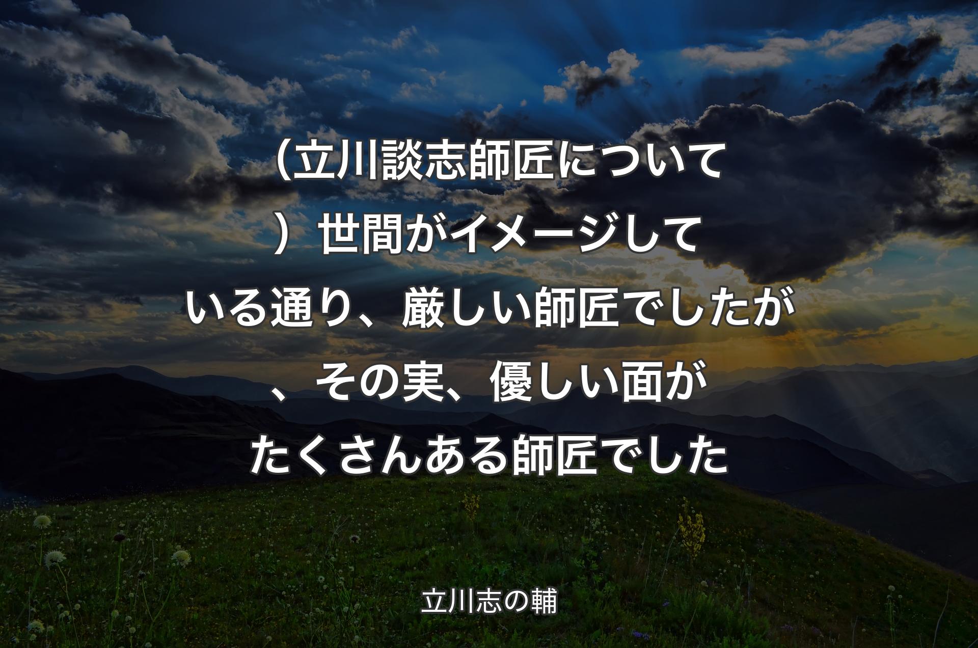 （立川談志師匠について）世間がイメージしている通り、厳しい師匠でしたが、その実、優しい面がたくさんある師匠でした - 立川志の輔