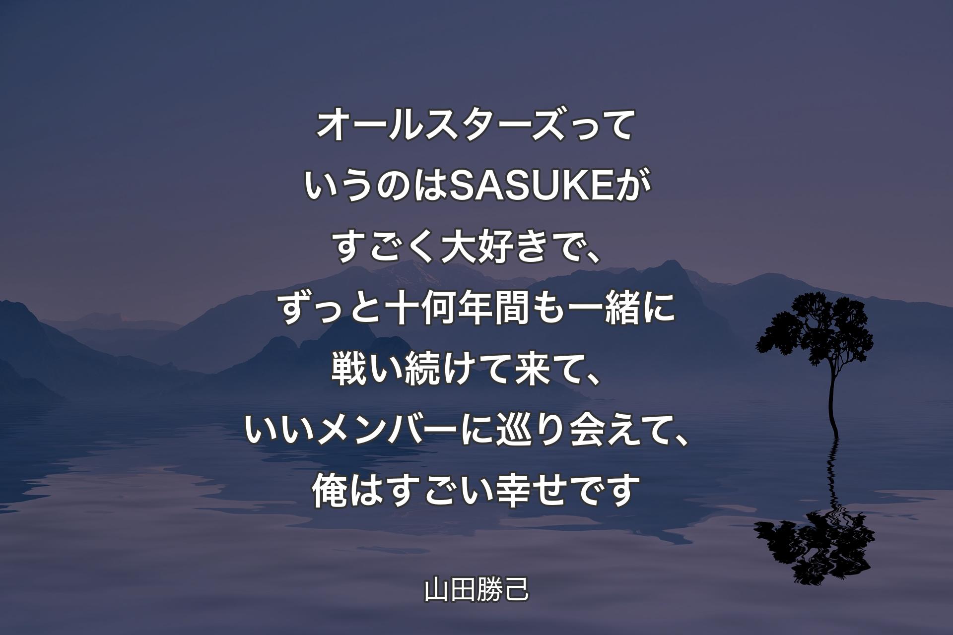 【背景4】オールスターズっていうのはSASUKEがすごく大好きで、ずっと十何年間も一緒に戦い続けて来て、いいメンバーに巡り会えて、俺はすごい幸せです - 山田勝己