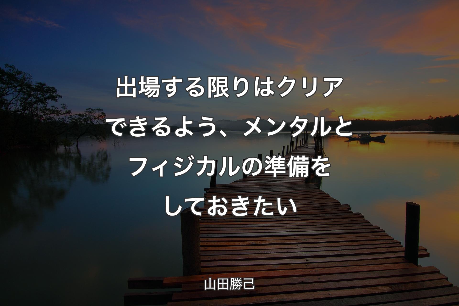 出場する限りはクリアできるよう、メンタルとフィジカルの準備をしておきたい - 山田勝己