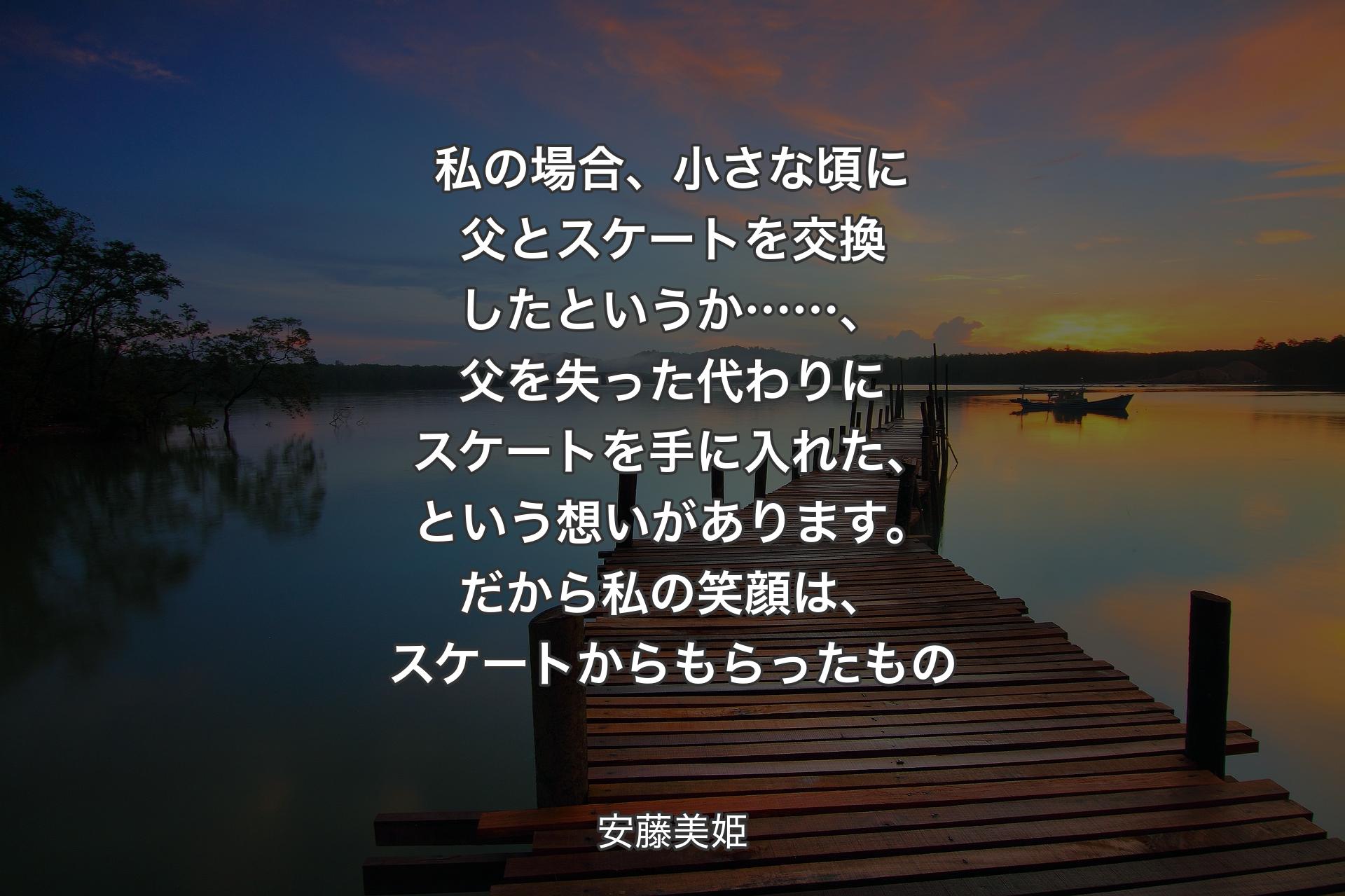 【背景3】私の場合、小さな頃に父とスケートを交換したというか……、父を失った代わりにスケートを手に入れた、という想いがあります。だから私の笑顔は、スケートからもらったもの - 安藤美姫