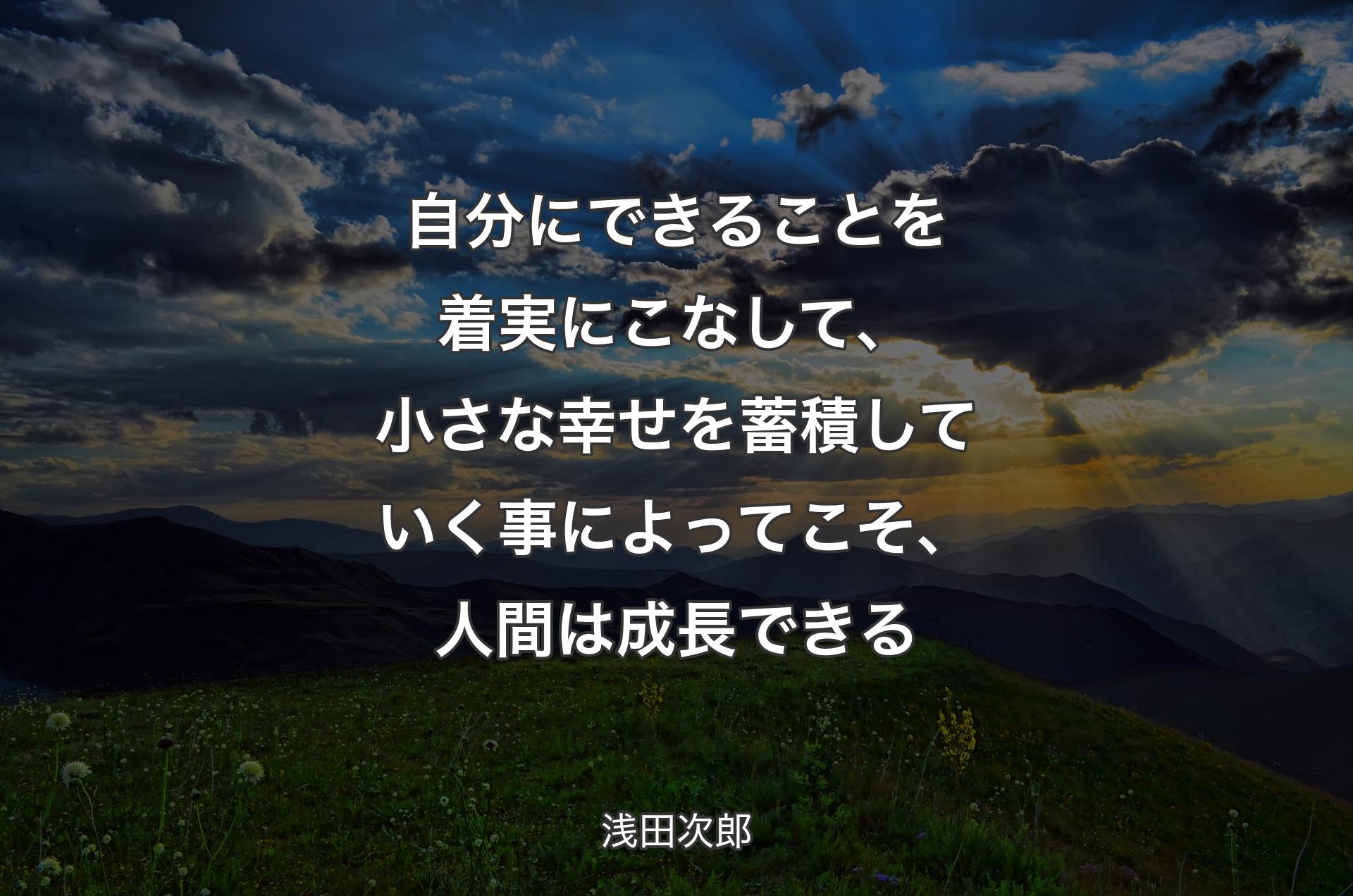 自分にできることを着実にこなして、小さな幸せを蓄積していく事によってこそ、人間は成長できる - 浅田次郎