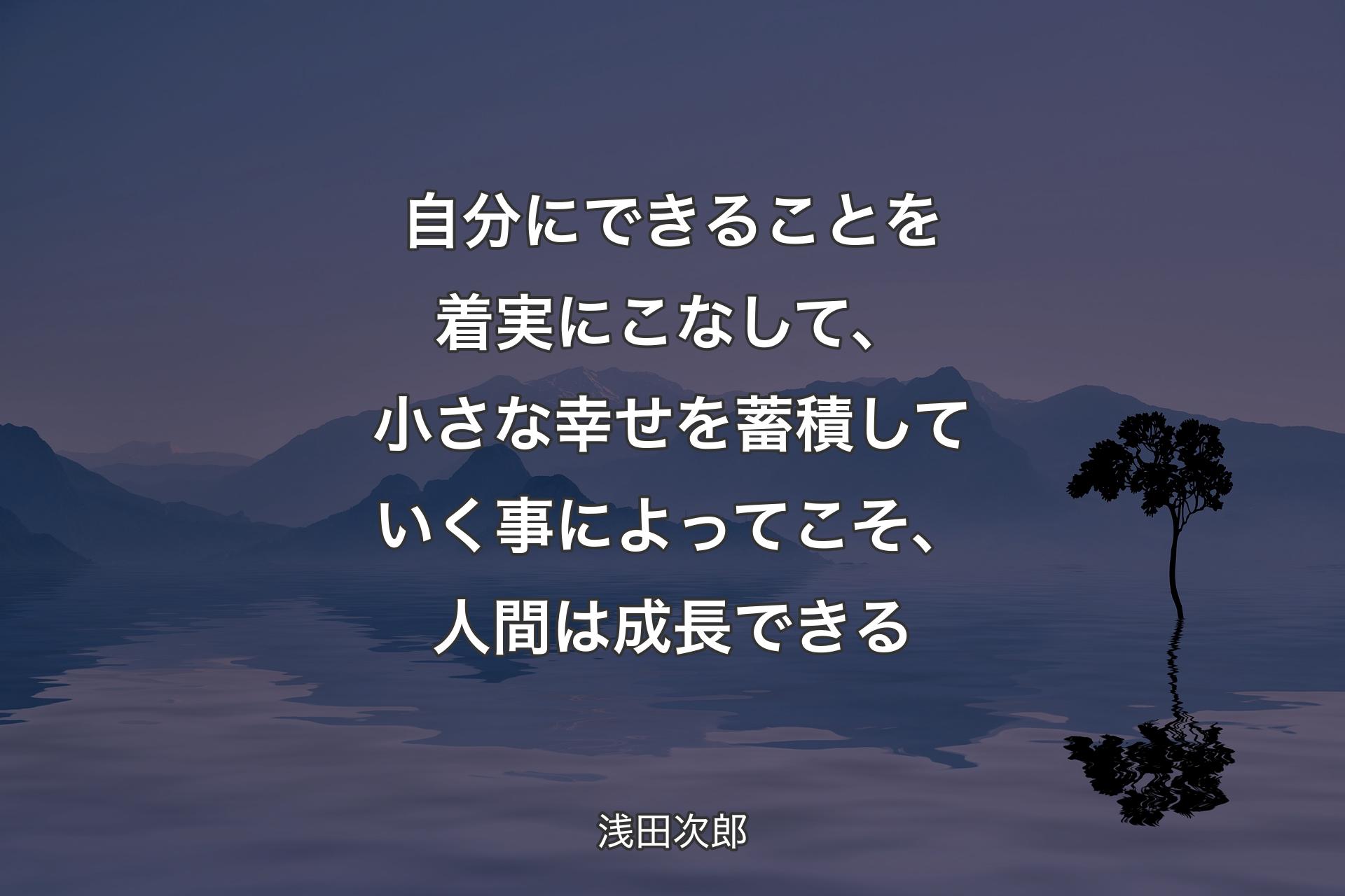 【背景4】自分にできることを着実にこなして、小さな幸せを蓄積していく事によってこそ、人間は成長できる - 浅田次郎