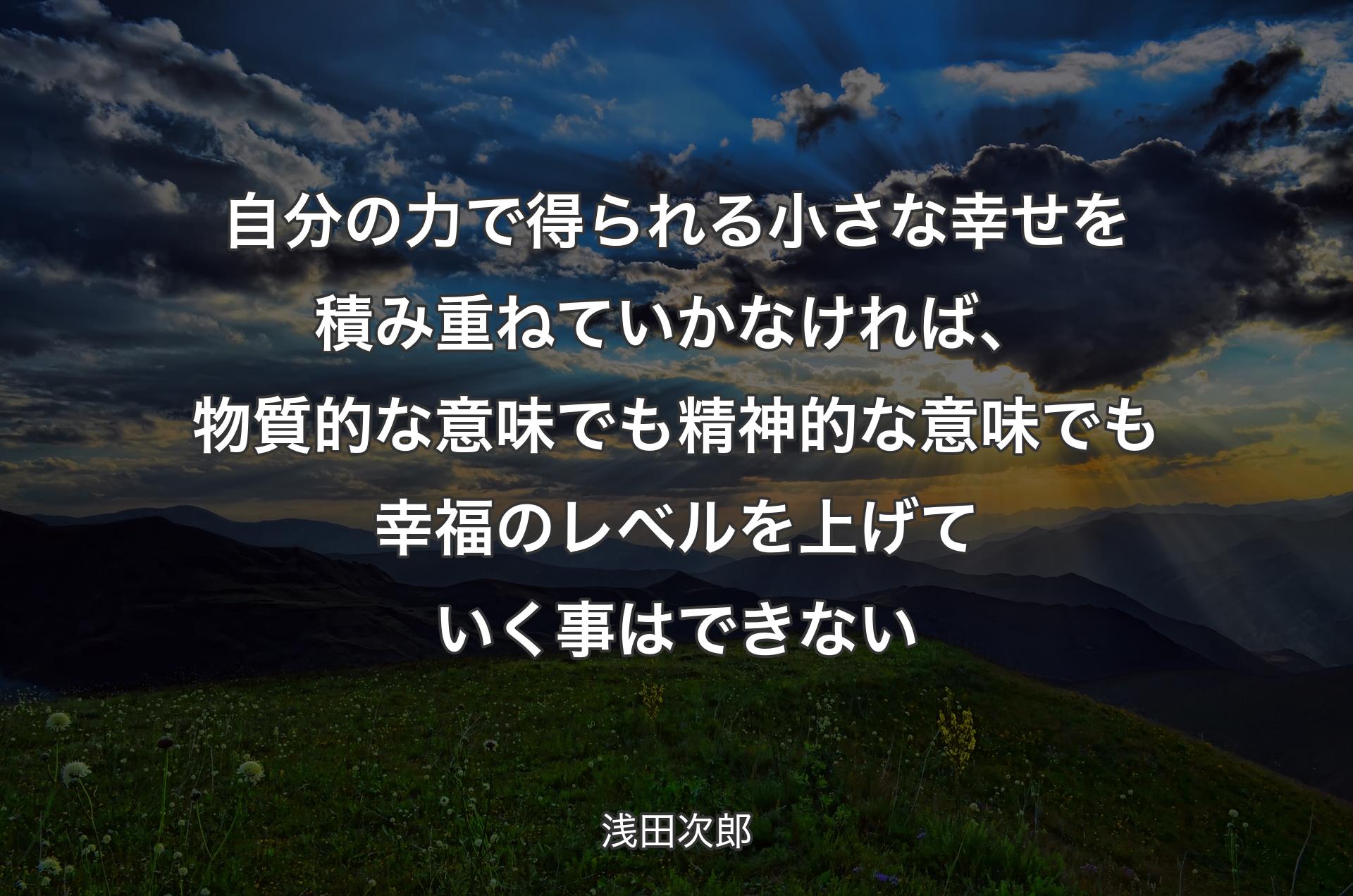 自分の力で得られる小さな幸せを積み重ねていかなければ、物質的な意味でも精神的な意味でも幸福のレベルを上げていく事はできない - 浅田次郎