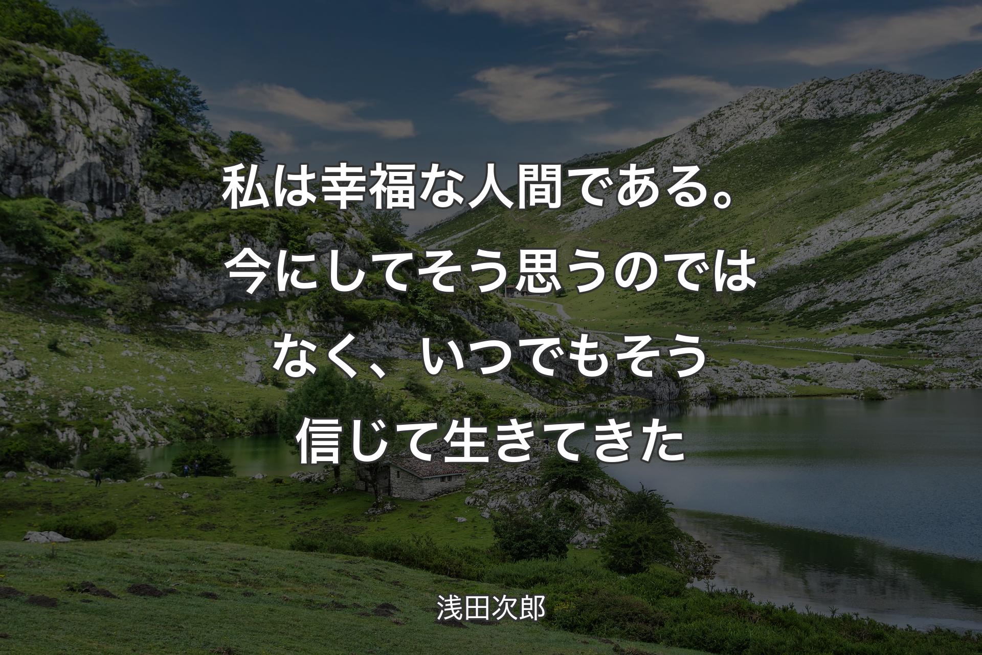 私は幸福な人間である。今にしてそう思うのではなく、いつでもそう信じて生きてきた - 浅田次郎