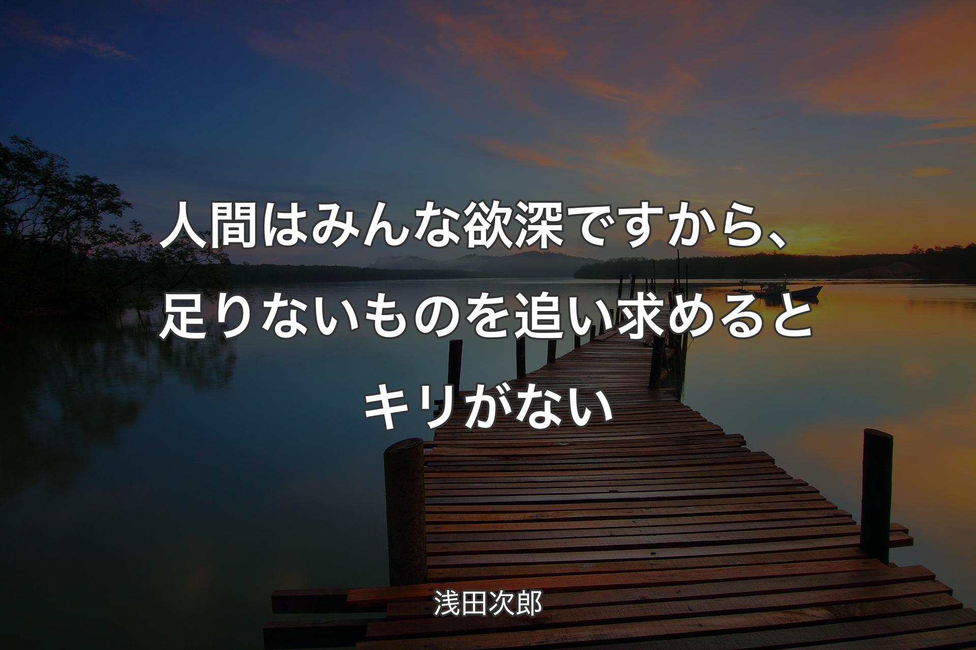 人間はみんな欲深ですから、足りないものを追い求めるとキリがない - 浅田次郎