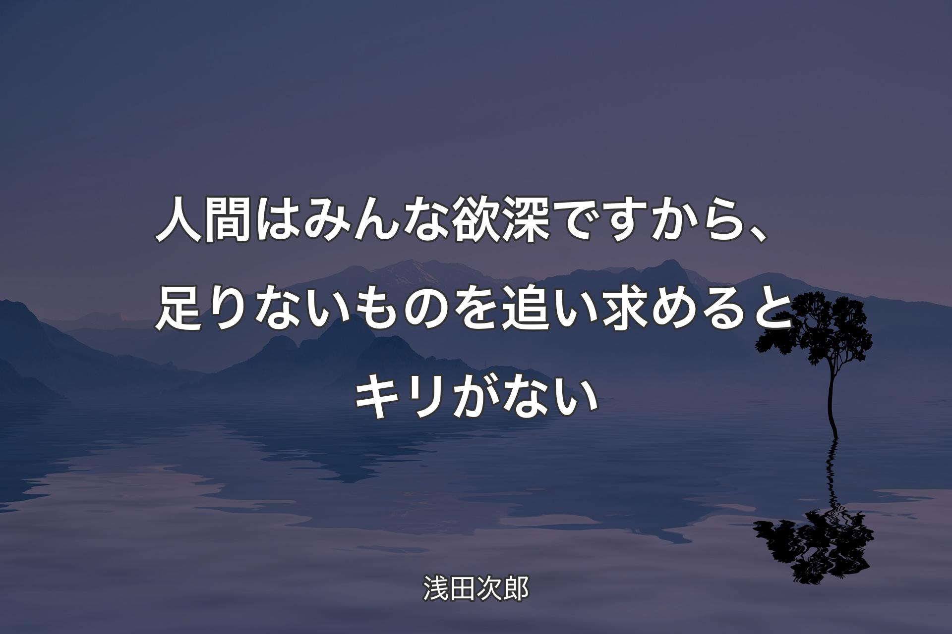 【背景4】人間はみんな欲深ですから、足りないものを追い求めるとキリがない - 浅田次郎