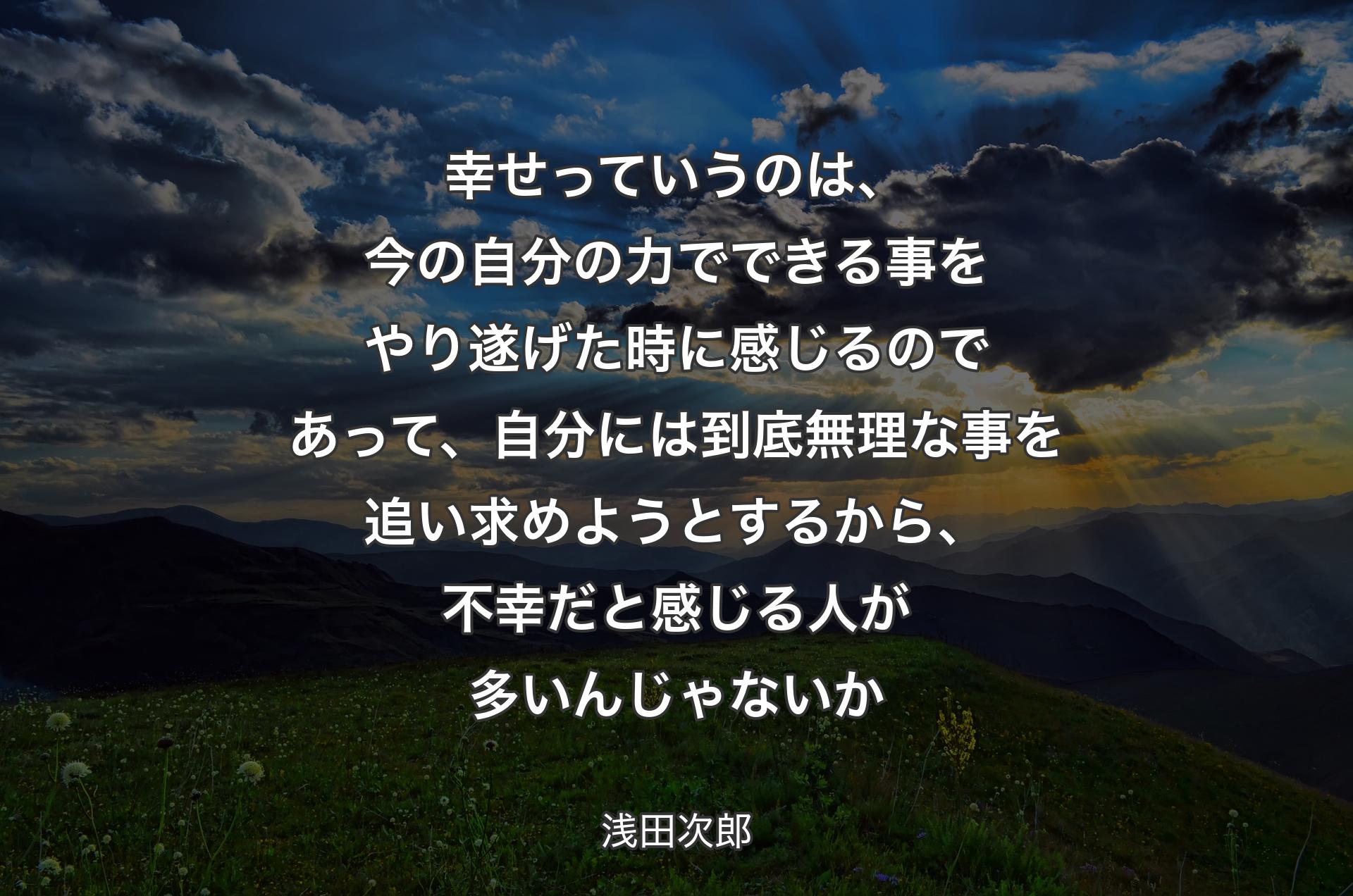 幸せっていうのは、今の自分の力でできる事をやり遂げた時に感じるのであって、自分には到底無理な事を追い求めようとするから、不幸だと感じる人が多いんじゃないか - 浅田次郎