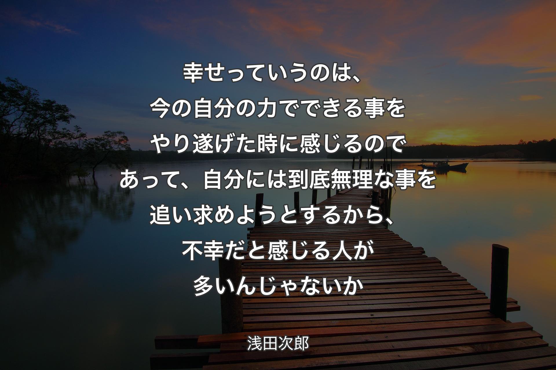 【背景3】幸せっていうのは、今の自分の力でできる事をやり遂げた時に感じるのであって、自分には到底無理な事を追い求めようとするから、不幸だと感じる人が多いんじゃないか - 浅田次郎