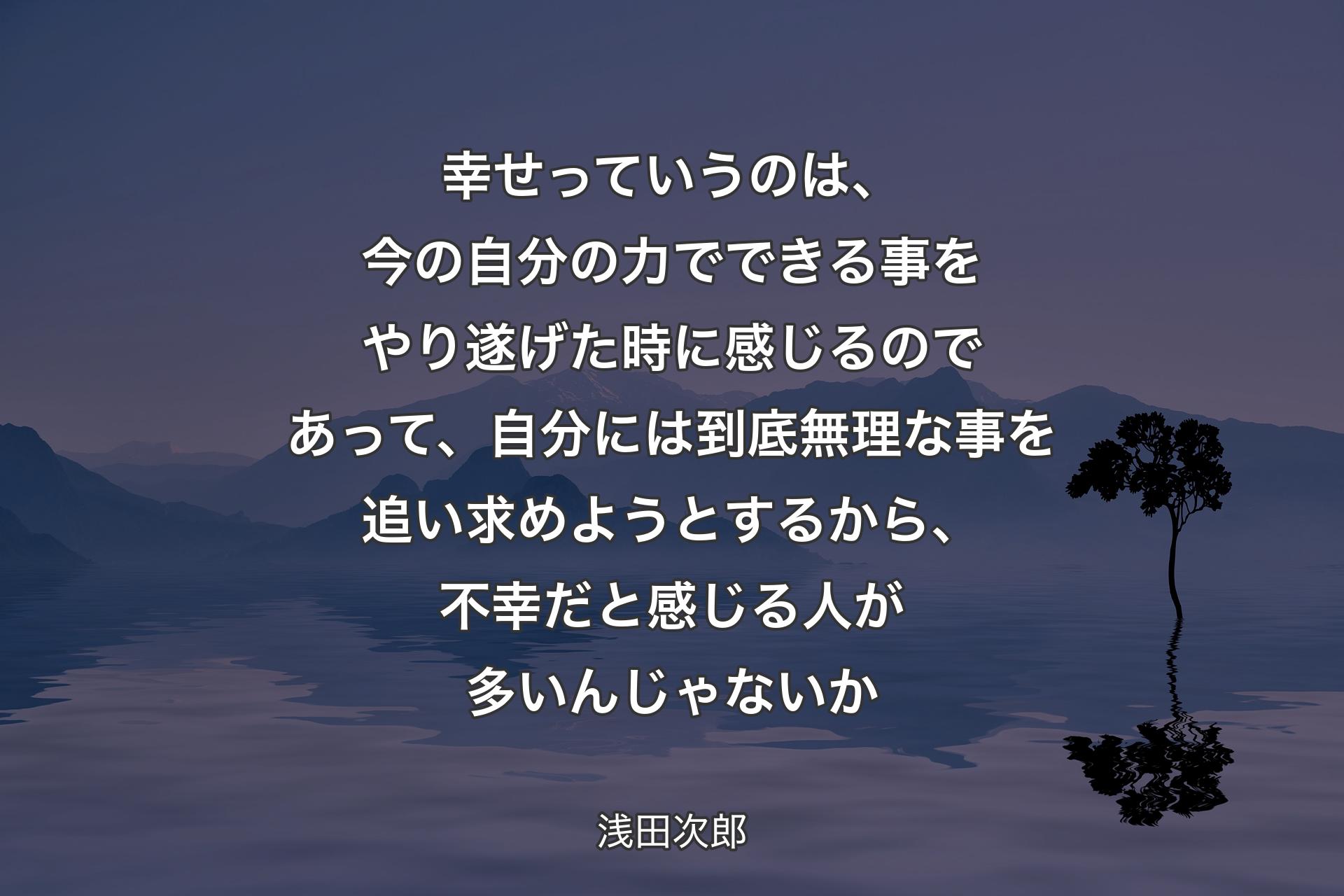 幸せっていうのは、今の自分の力でできる事をやり遂げた時に感じるのであって、自分には到底無理な事を追い求めようとするから、不幸だと感じる人が多いんじゃないか - 浅田次郎