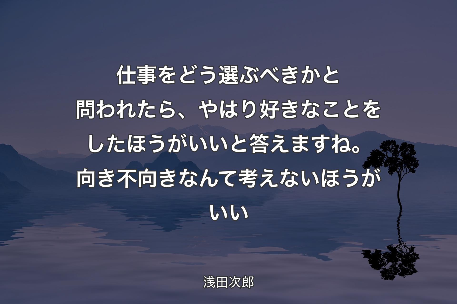 仕事をどう選ぶべきかと問われたら、やはり好きなことをしたほうがいいと答えますね。向き不向きなんて考えないほうがいい - 浅田次郎