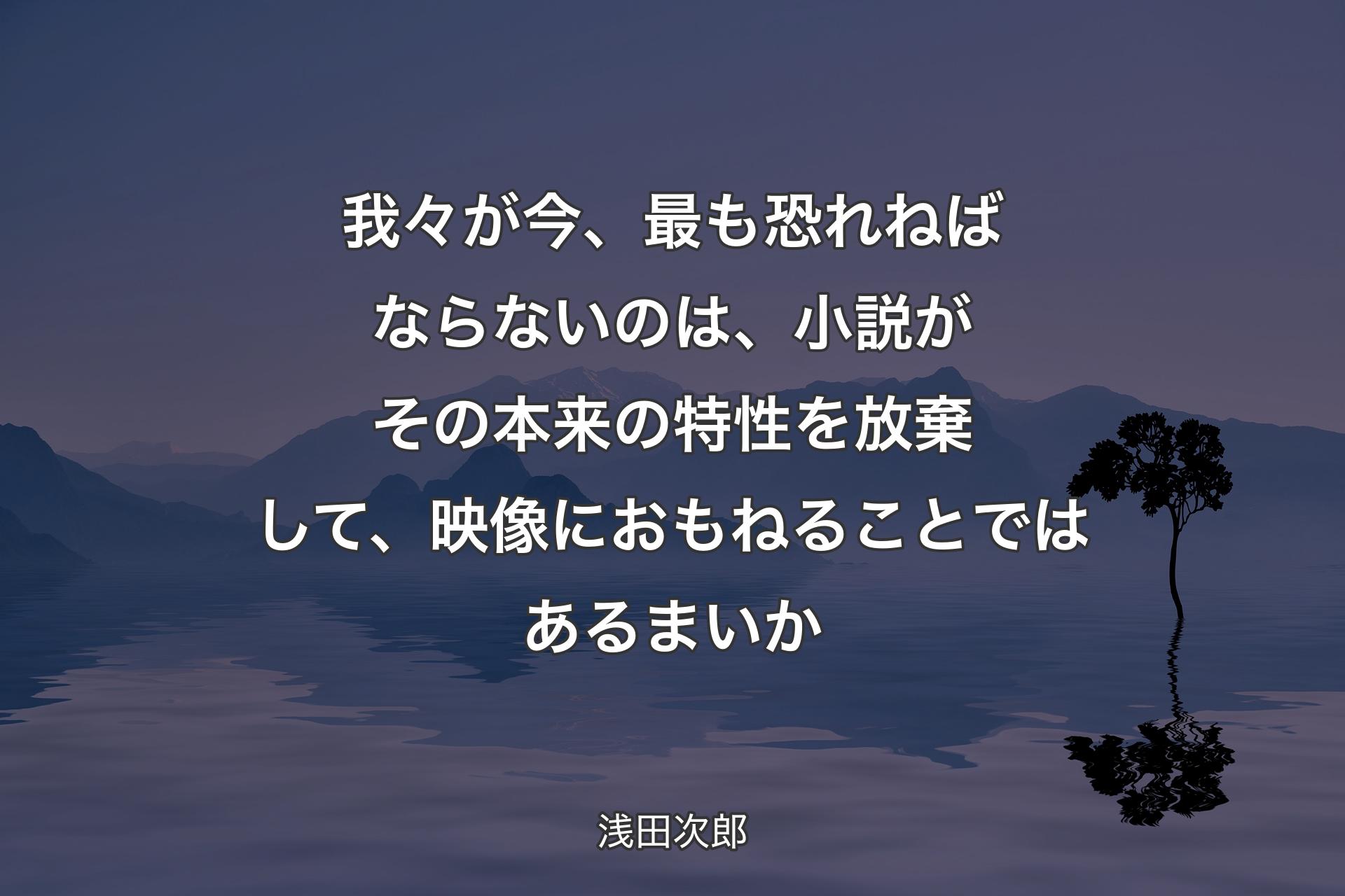 【背景4】我々が今、最も恐れねばならないのは、小説がその本来の特性を放棄して、映像におもねることではあるまいか - 浅田次郎