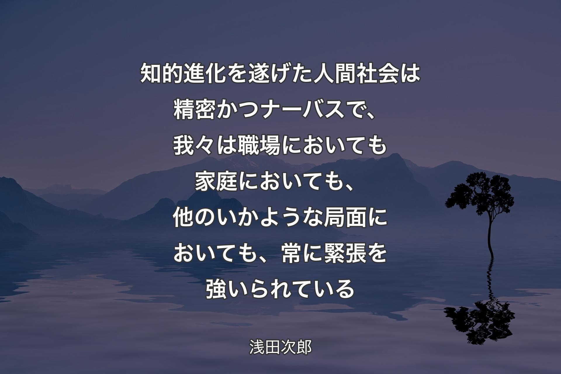 【背景4】知的進化を遂げた人間社会は精密かつナーバスで、我々は職場においても家庭においても、他のいかような局面においても、常に緊張を強いられている - 浅田次郎