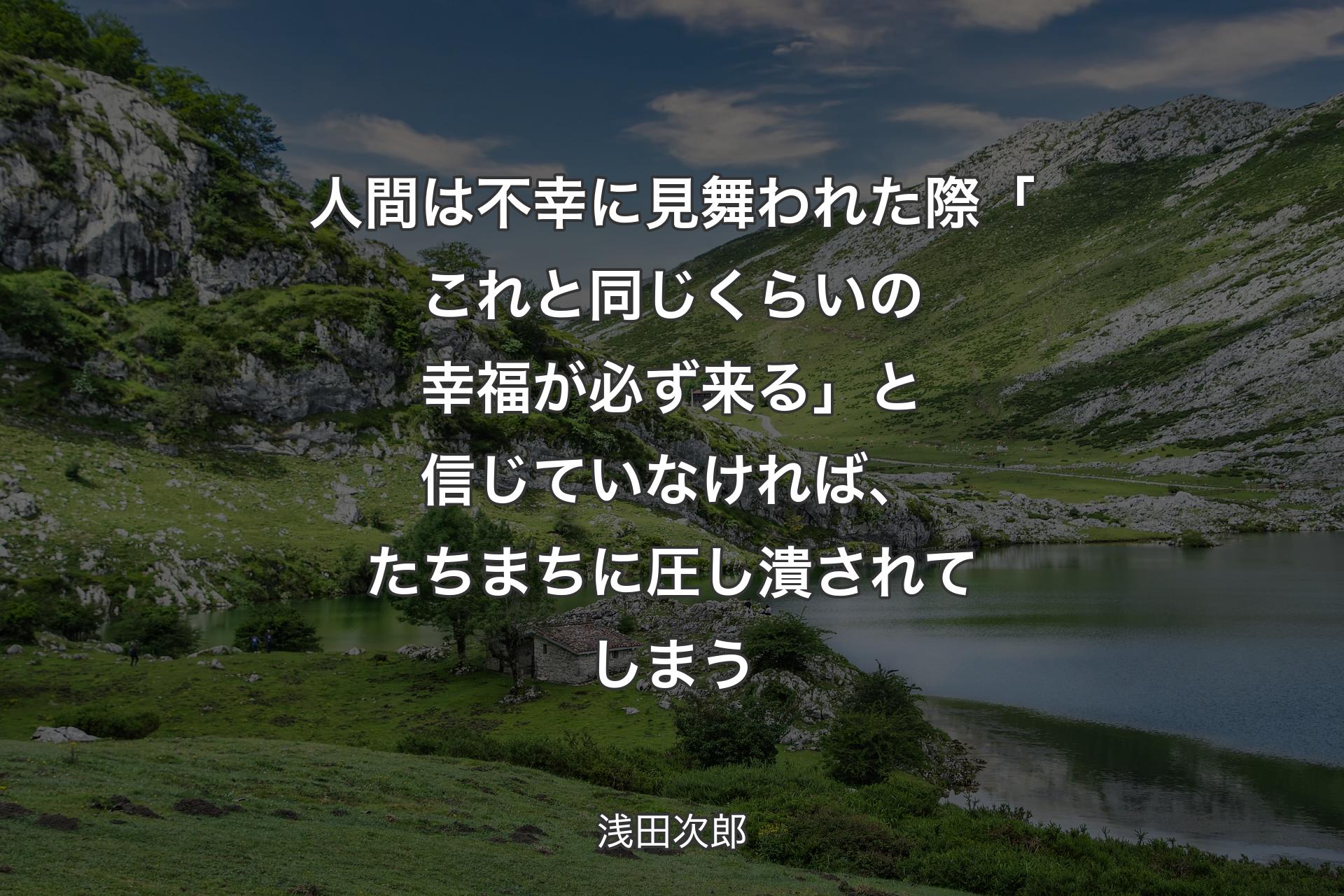 人間は不幸に見舞われた際「これと同じくらいの幸福が必ず来る」と信じていなければ、たちまちに圧し潰されてしまう - 浅田次郎