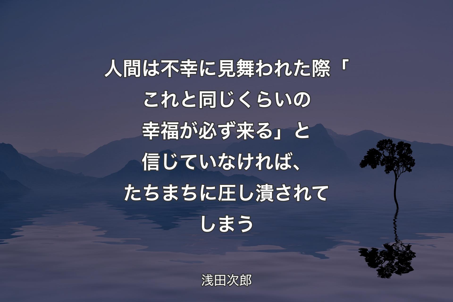 【背景4】人間は不幸に見舞われた際「これと同じくらいの幸福が必ず来る」と信じていなければ、たちまちに圧し潰されてしまう - 浅田次郎