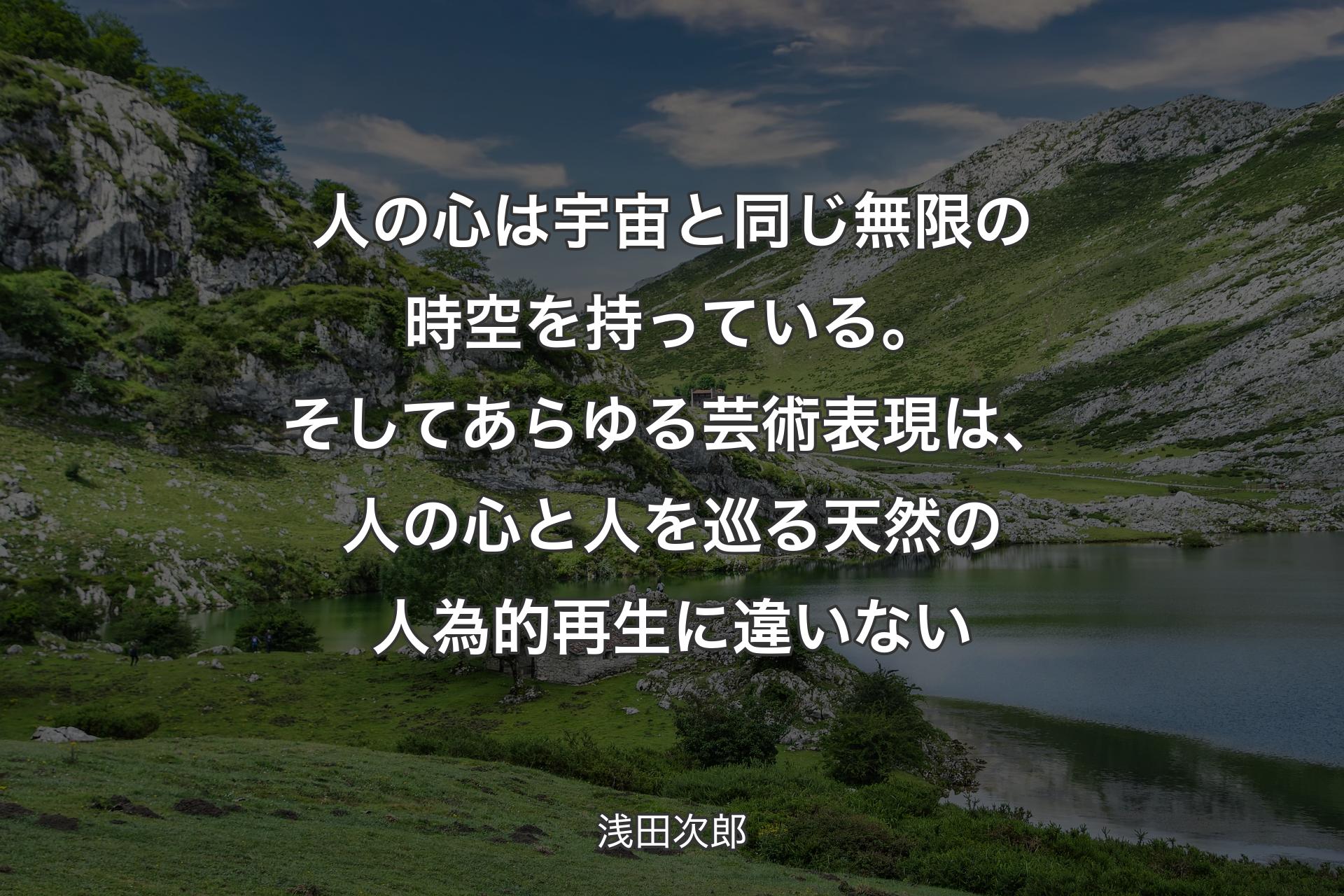 人の心は宇宙と同じ無限の時空を持っている。そしてあらゆる芸術表現は、人の心と人を巡る天然の人為的再生に違いない - 浅田次郎