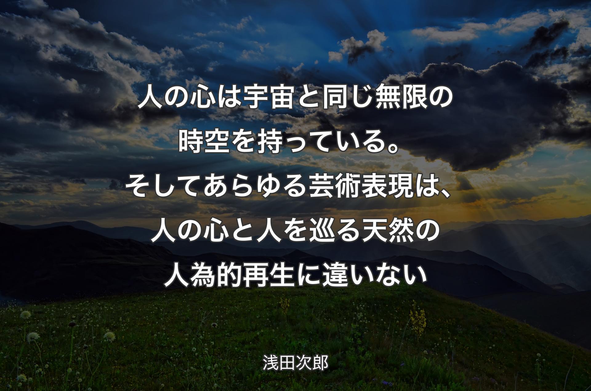 人の心は宇宙と同じ無限の時空を持っている。そしてあらゆる芸術表現は、人の心と人を巡る天然の人為的再生に違いない - 浅田次郎