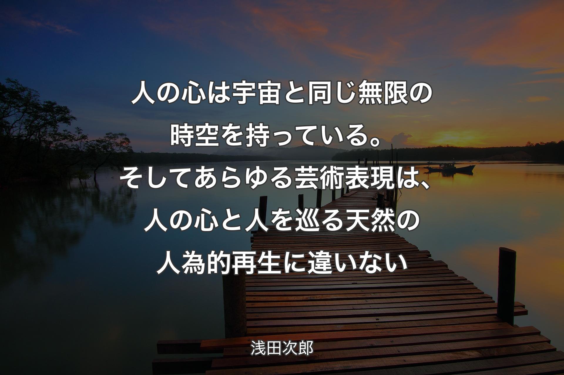 人の心は宇宙と同じ無限の時空を持っている。そしてあらゆる芸術表現は、人の心と人を巡る天然の人為的再生に違いない - 浅田次郎