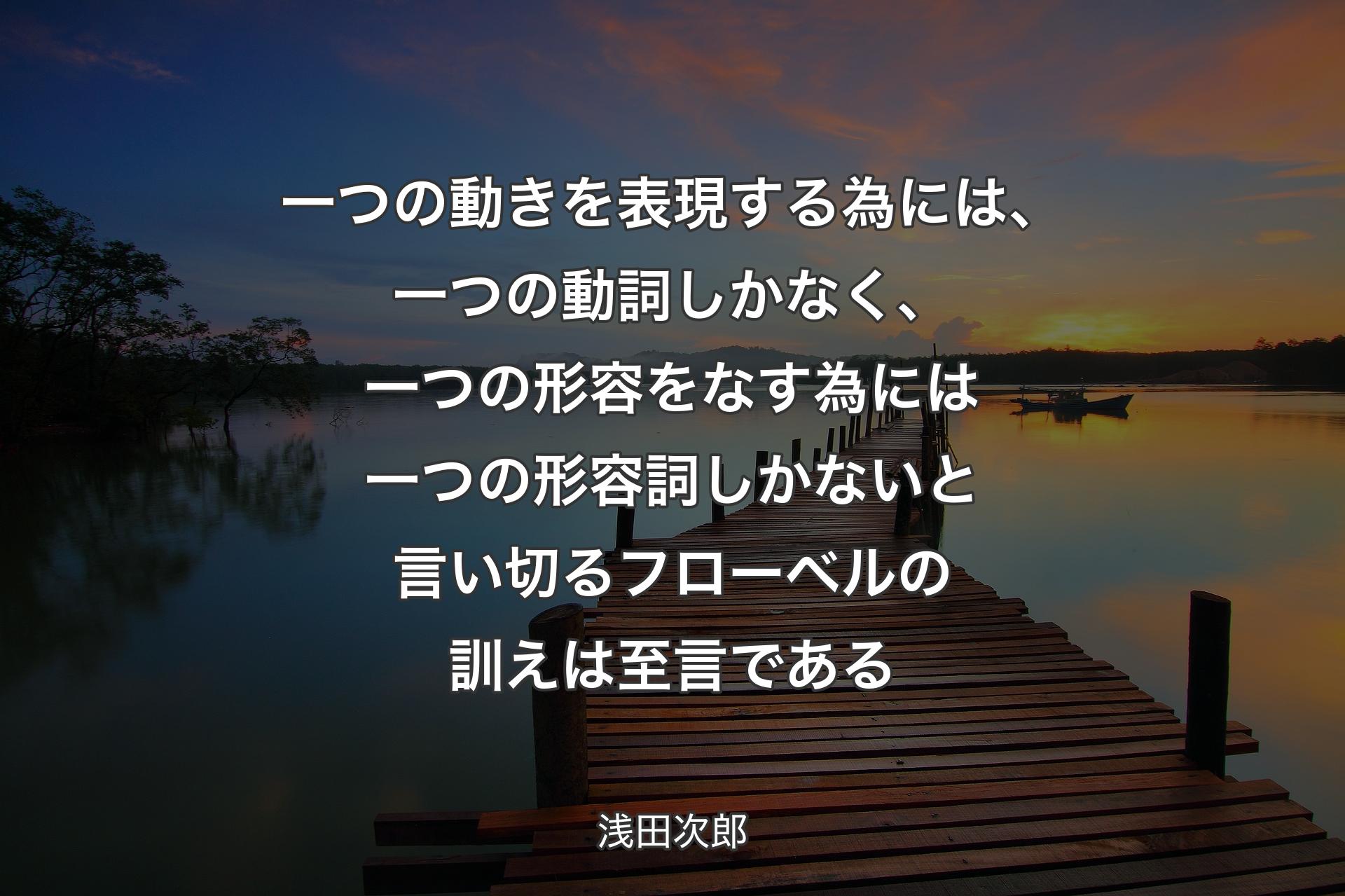 一つの動きを表現する為には、一つの動詞しかなく、一つの形容をなす為には一つの形容詞しかないと言い切るフローベルの訓えは至言である - 浅田次郎