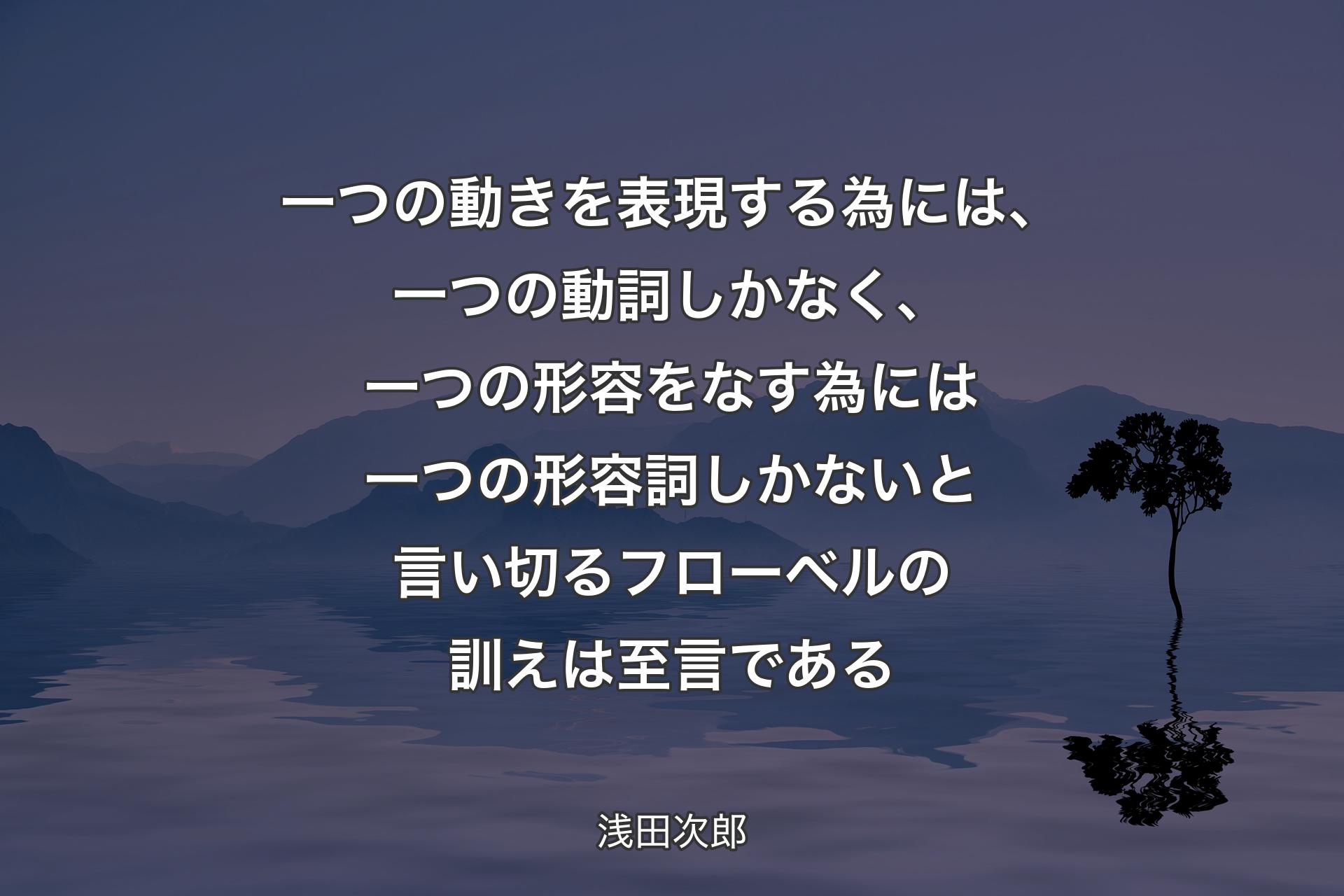 一つの動きを表現する為には、一つの動詞しかなく、一つの形容をなす為には一つの形容詞しかないと言い切るフローベルの訓えは至言である - 浅田次郎