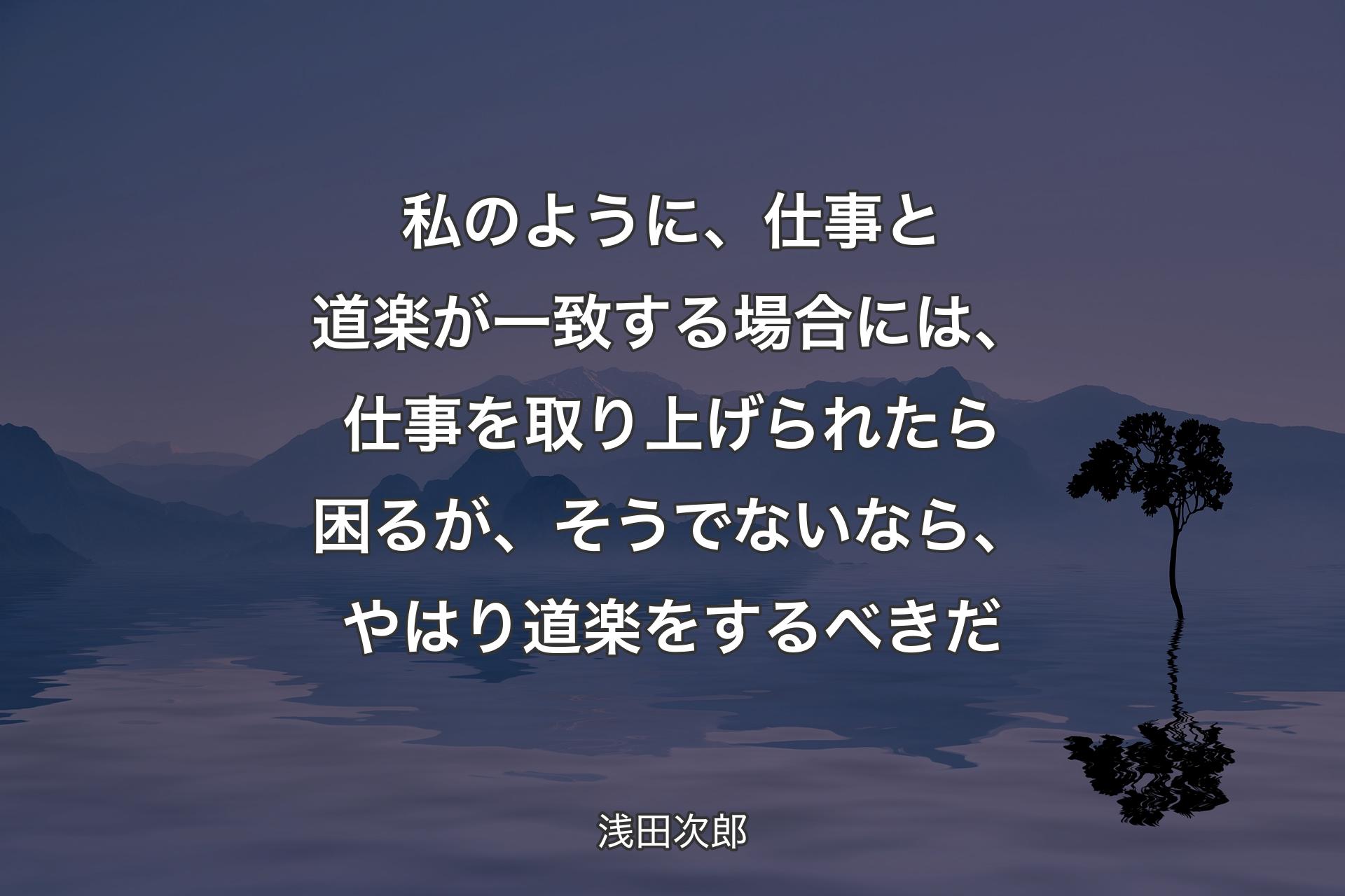 【背景4】私のように、仕事と道楽が一致する場合には、仕事を取り上げられたら困るが、そうでないなら、やはり道楽をするべきだ - 浅田次郎