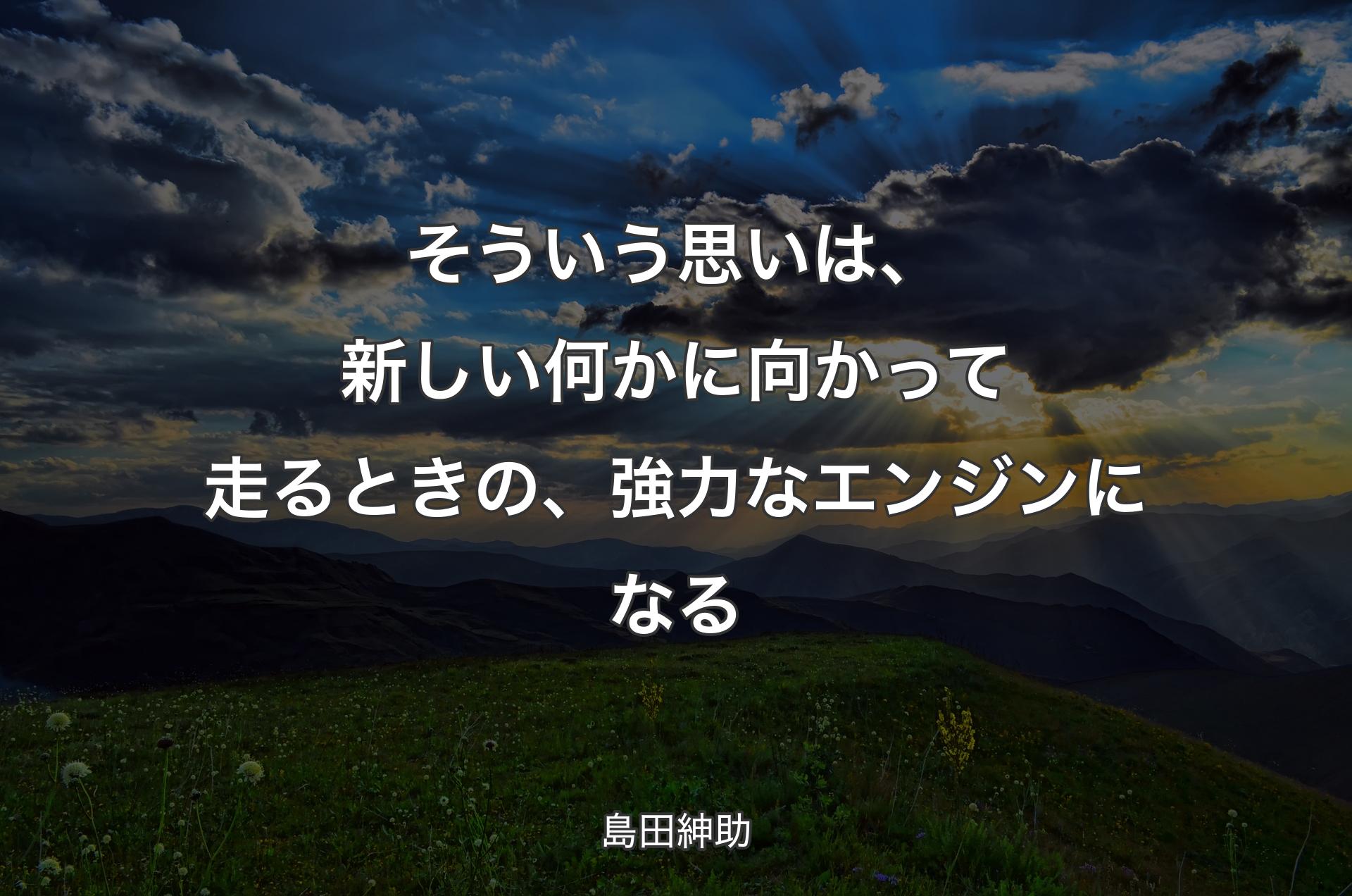 そういう思いは、新しい何かに向かって走るときの、強力なエンジンになる - 島田紳助