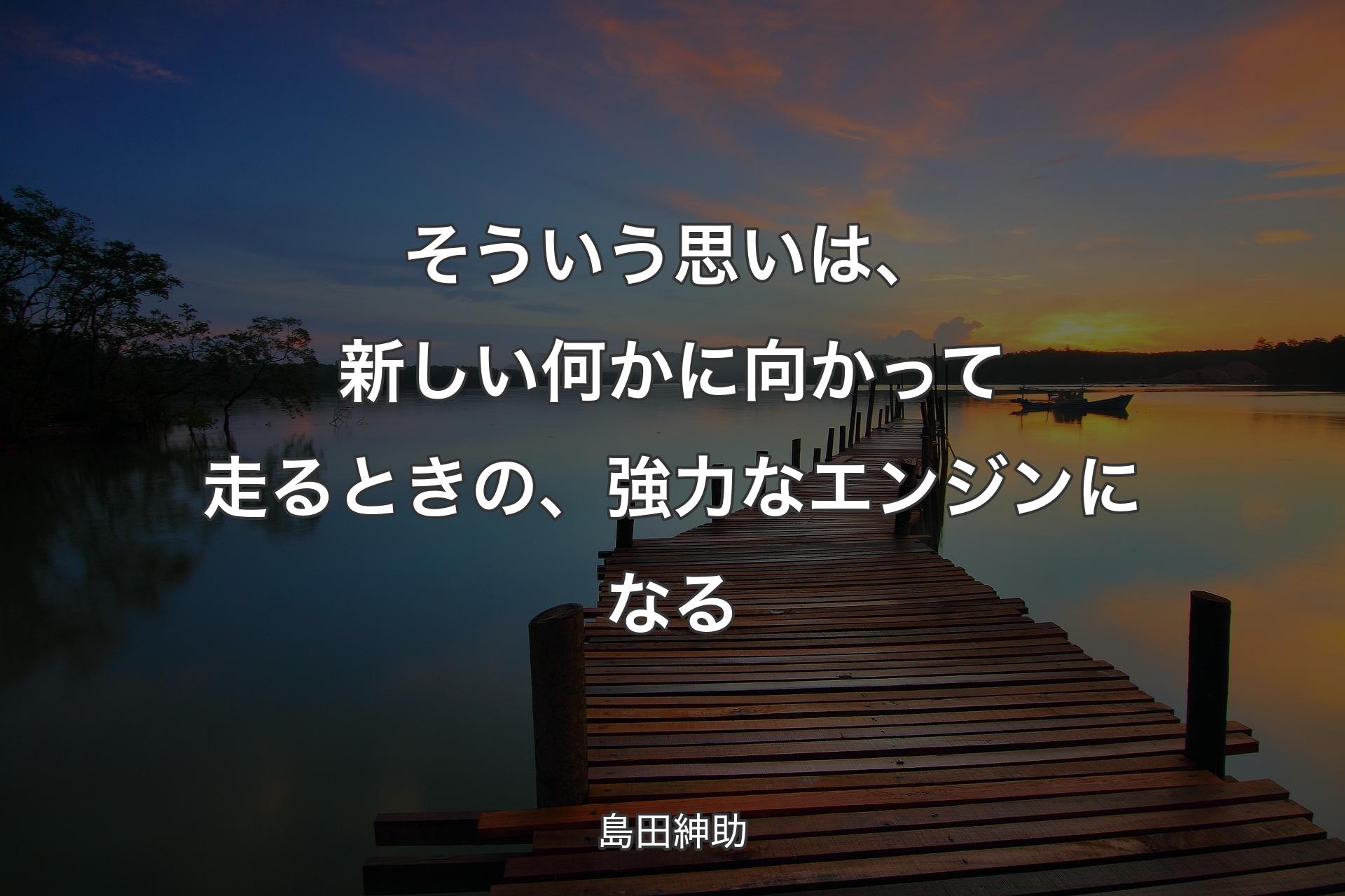 そういう思いは、新しい何かに向かって走るときの、強力なエンジンになる - 島田紳助