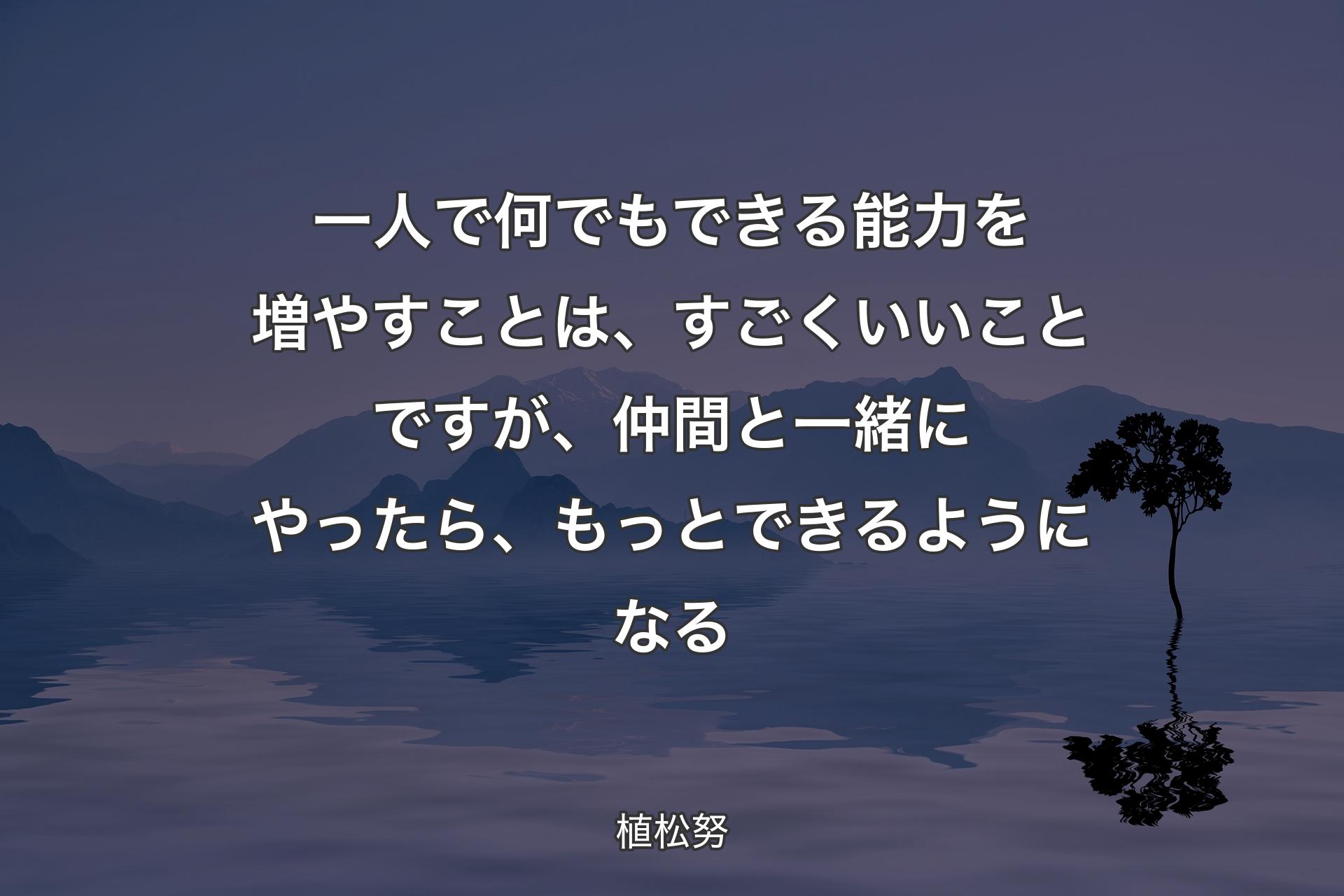 【背景4】一人で何でもできる能力を増やすことは、すごくいいことですが、仲間と一緒にやったら、もっとできるようになる - 植松努