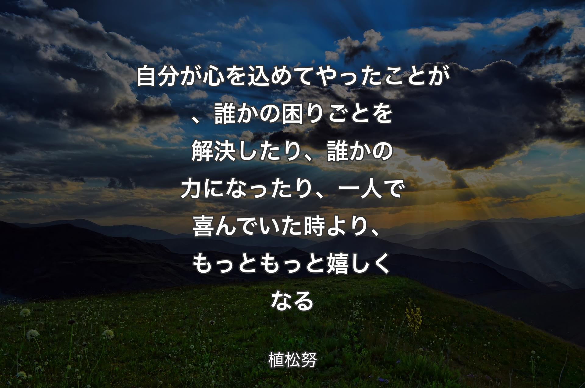 自分が心を込めてやったことが、誰かの困りごとを解決したり、誰かの力になったり、一人で喜んでいた時より、もっともっと嬉しくなる - 植松努