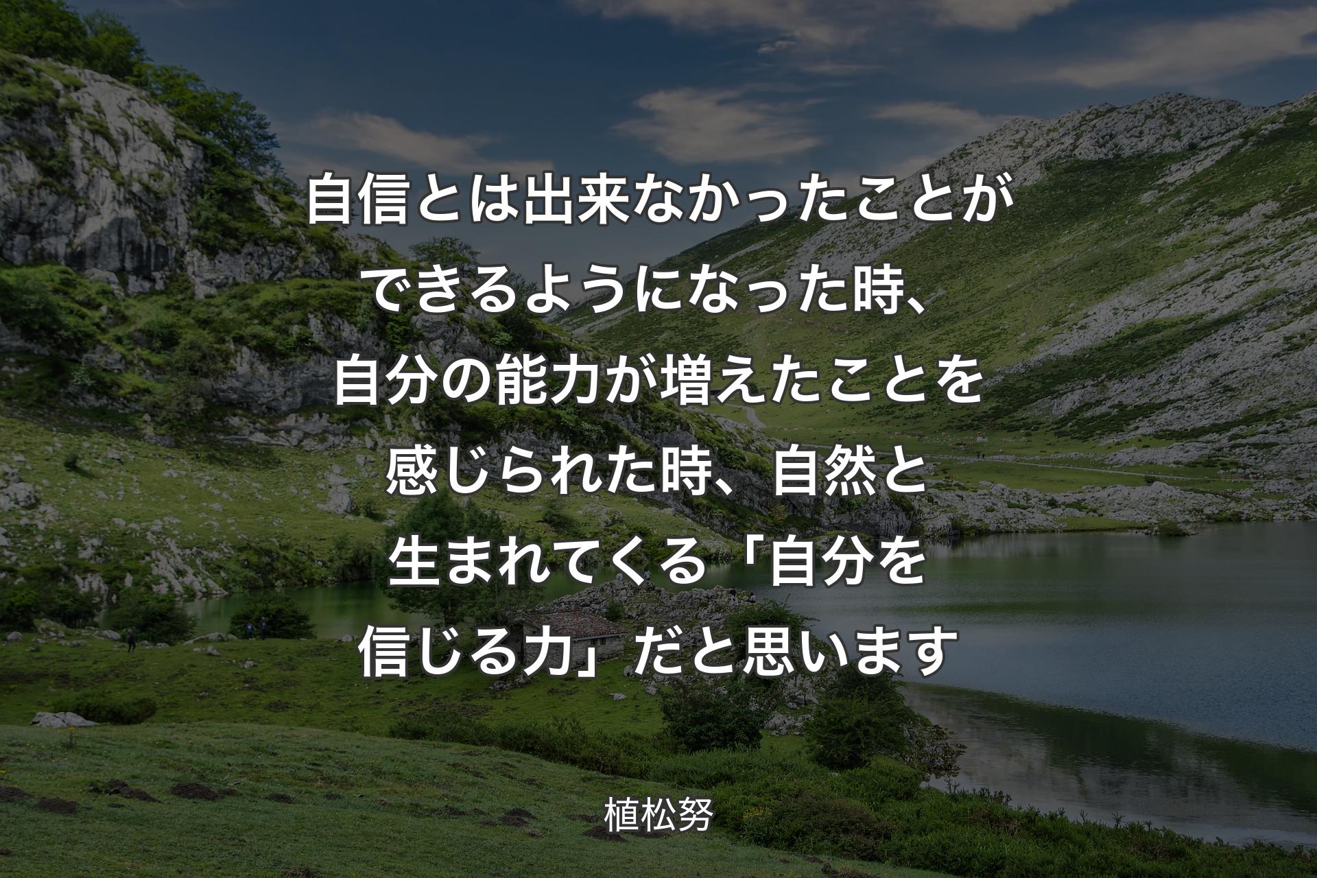 自信とは出来なかったことができるようになった時、自分の能力が増えたことを感じられた時、自然と生まれてくる「自分を信じる力」だと思います - 植松努