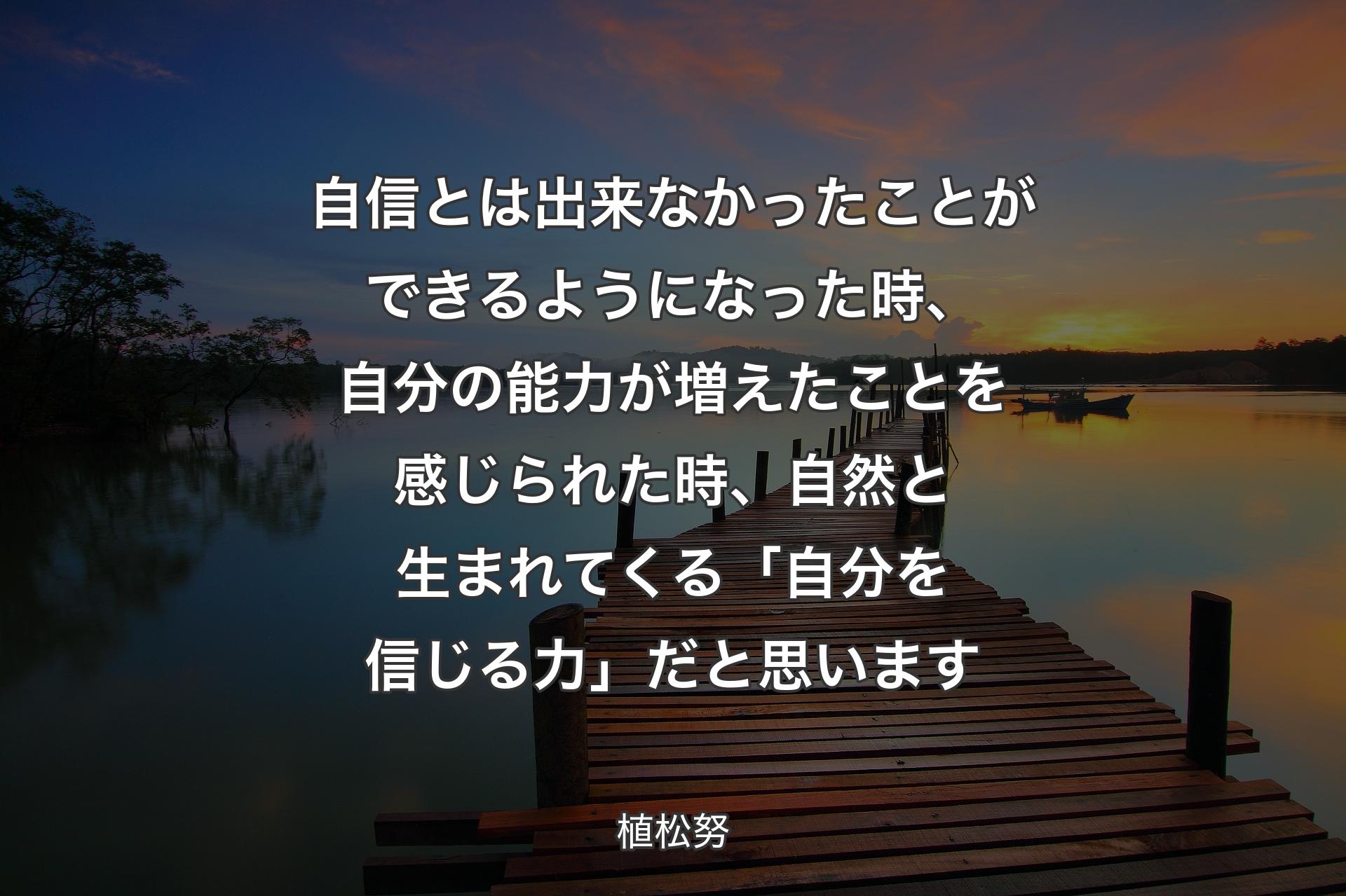 自信とは出来なかったことができるようになった時、自分の能力が増えたことを感じられた時、自然と生まれてくる「自分を信じる力」だと思います - 植松努