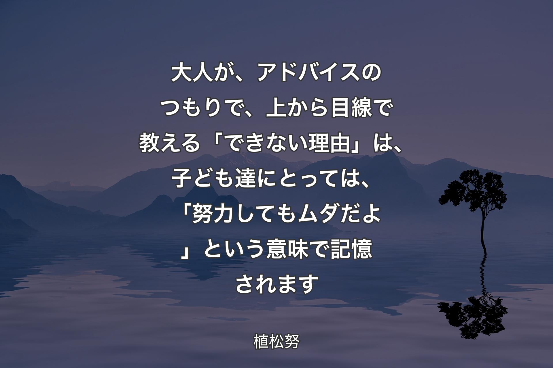 大人が、アドバイスのつもりで、上から目線で教える「できない理由」は、子ども達にとっては、「努力してもムダだよ」という意味で記憶されます - 植松努