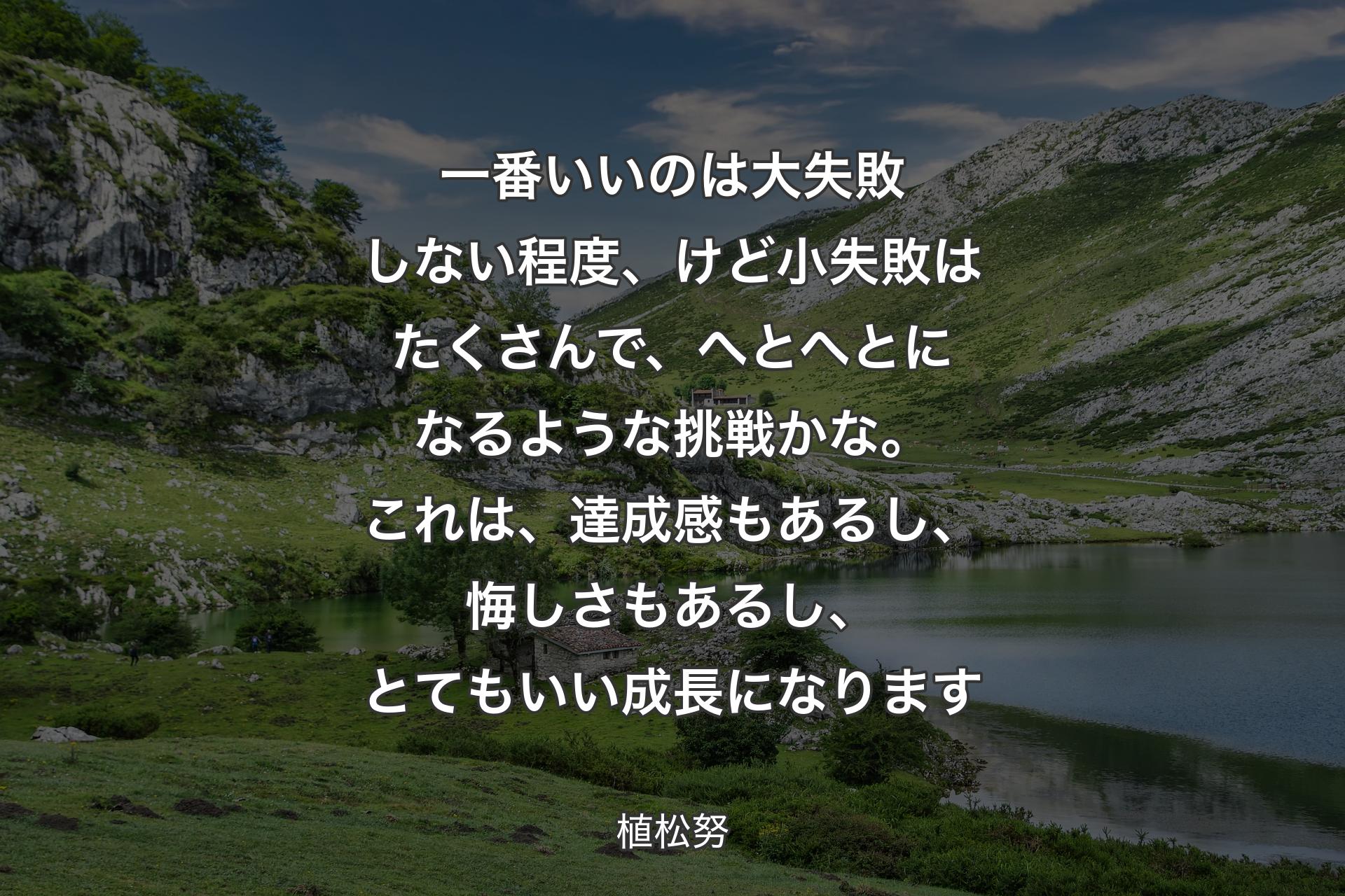 【背景1】一番いいのは大失敗しない程度、けど小失敗はたくさんで、へとへとになるような挑戦かな。これは、達成感もあるし、悔しさもあるし、とてもいい成長になります - 植松努